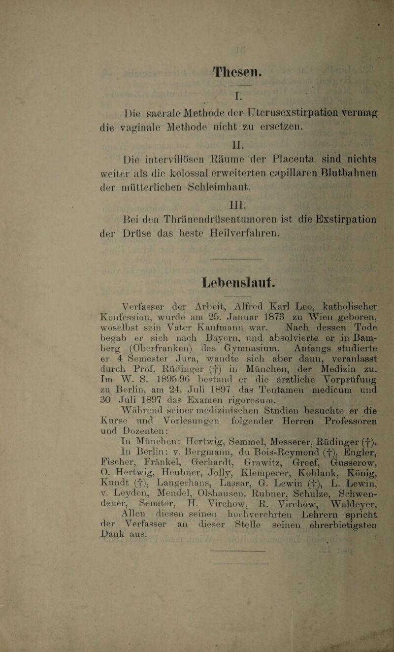 Thesen. ... L ' Die sacrale Methode der Uterusexstirpation vermag die vaginale Methode nicht zu ersetzen. II. Die intervillösen Räume der Placenta sind nichts weiter als die kolossal erweiterten capillaren Blutbahnen der mütterlichen Schleimhaut. III. Bei den Thränendrüsentumoren ist die Exstirpation der Drüse das beste Heilverfahren. Lebenslauf. Verfasser der Arbeit, Alfred Karl Leo, katholischer Konfession, wurde am 25. Januar 1873 zu Wien geboren, woselbst sein Vater Kaufmann war. Nach dessen Tode begab er sich nach Bayern, und absolvierte er in Bam¬ berg (Oberfranken) das Gymnasium. Anfangs studierte er 4 Semester Jura, wandte sich aber dann, veranlasst durch Prof. Rüdinger (-j*) in München, der Medizin zu. Im W. S. 1895|96 bestand er die ärztliche Vorprüfung zu Berlin, am 24. Juli 1897 das Tentamen medicum und 30 Juli 1897 das Examen rigorosum. Während seiner medizinischen Studien besuchte er die Kurse und Vorlesungen folgender Herren Professoren und Dozenten: In München: Hertwig, Semmel, Messerer, Rüdinger (j*). In Berlin: v. Bergmann, du Bois-Reymond (f), Engler, Fischer, Frankel, Gerhardt, Grawitz, Greef, Gusserow, 0. Hertwig, Heubner, Jolly, Klemperer, Koblank, König, Ivundt (f), Langerhans, Lassar, G. Lewin (f), L. Lewin, v. Leyden, Mendel, Olshausen, Rubner, Schulze, Schwen- dener, Senator, H. Virchow, R. Virohow, Waldeyer, Allen diesen seinen hochverehrten Lehrern spricht der Verfasser an dieser Stelle seinen ehrerbietigsten Dank aus.