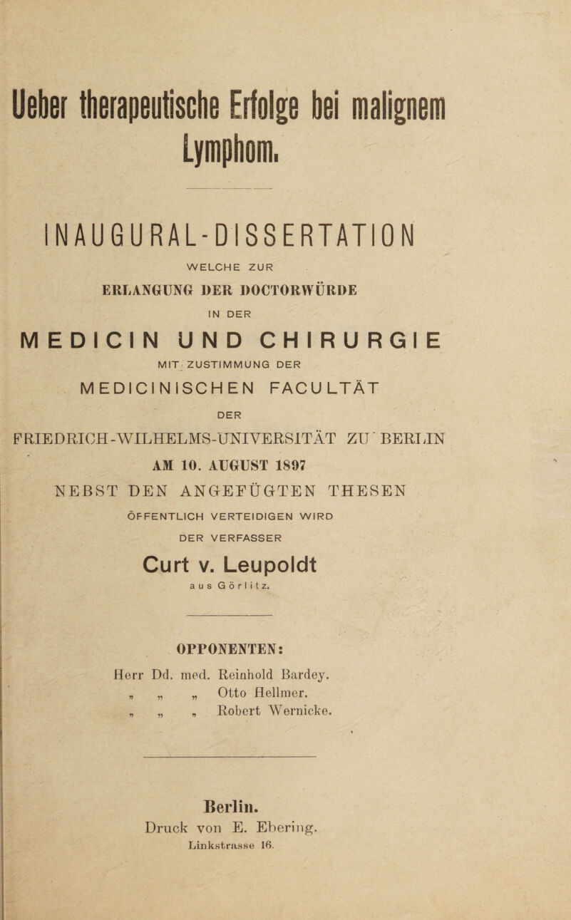 Ueber therapeutische Erfolge bei malignem Lymphom, INAUGURAL-DISSERTATION WELCHE ZUR ERLANGUNG DER DOCTORWÜRDE IN DER MEDICIN UND CHIRURGIE MIT ZUSTIMMUNG DER MEDICINISCHEN FACU LTÄT DER FRIEDRICH-WILHELMS-UNIVERSITÄT ZU BERLIN AM 10. AUGUST 1807 NEBST DEN ANGrEEÜGrTEN THESEN ÖFFENTLICH VERTEIDIGEN WIRD DER VERFASSER Curt v. Leupoldt aus Görlitz. OPPONENTEN: Herr Dd. med. Reinhold Bardey. „ „ „ Otto Hellmer. „ _ . Robert Wernicke. Berlin. Druck von E. Ebering. Linkstrasse 16.