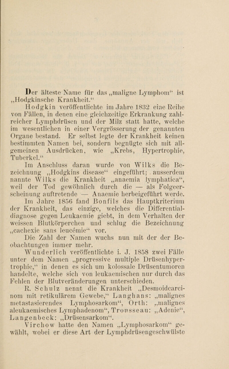 Der älteste Name für das „maligne Lymphom“ ist „Hodgkinsche Krankheit.“ Hodgkin veröffentlichte im Jahre 1832 eine Reihe von Fällen, in denen eine gleichzeitige Erkrankung zahl¬ reicher Lymphdrüsen und der Milz statt hatte, welche im wesentlichen in einer Vergrösserung der genannten Organe bestand. Er selbst legte der Krankheit keinen bestimmten Namen bei, sondern begnügte sich mit all¬ gemeinen Ausdrücken, wie „Krebs, Hypertrophie, Tuberkel.“ Im Anschluss daran wurde von Wilks die Be¬ zeichnung „Hodgkins disease“ eingeführt; . ausserdem nannte Wilks die Krankheit „anaemia lymphatica“, weil der Tod gewöhnlich durch die — als Folgeer¬ scheinung auftretende — Anaemie herbeigeführt werde. Im Jahre 1856 fand Bonfils das Hauptkriterium der Krankheit, das einzige, welches die Differential¬ diagnose gegen Leukaemie giebt, in dem Verhalten der weissen Blutkörperchen und schlug die Bezeichnung „cachexie sans leucemie“ vor. Die Zahl der Namen wuchs nun mit der der Be¬ obachtungen immer mehr. Wunderlich veröffentlichte i. J. 1858 zwei Fälle unter dem Namen „progressive multiple Drüsenhyper¬ trophie,“ in denen es sich um kolossale Drüsentumoren handelte, welche sich von leukaemischen nur durch das Fehlen der Blutveränderungen unterschieden. R. Schulz nennt die Krankheit „Desmoidcarci- nom mit retikulärem Gewebe,“ Langhans: „malignes metastasierendes Lymphosarkom“, Orth: „malignes aleukaemisches Lymphadenom“, Trousseau: „Adenie“, Langenbeck: „Drüsensarkom“. Virchow hatte den Namen „Lymphosarkom“ ge¬ wählt, wobei er diese Art der Lymphdrüsengeschwtiiste