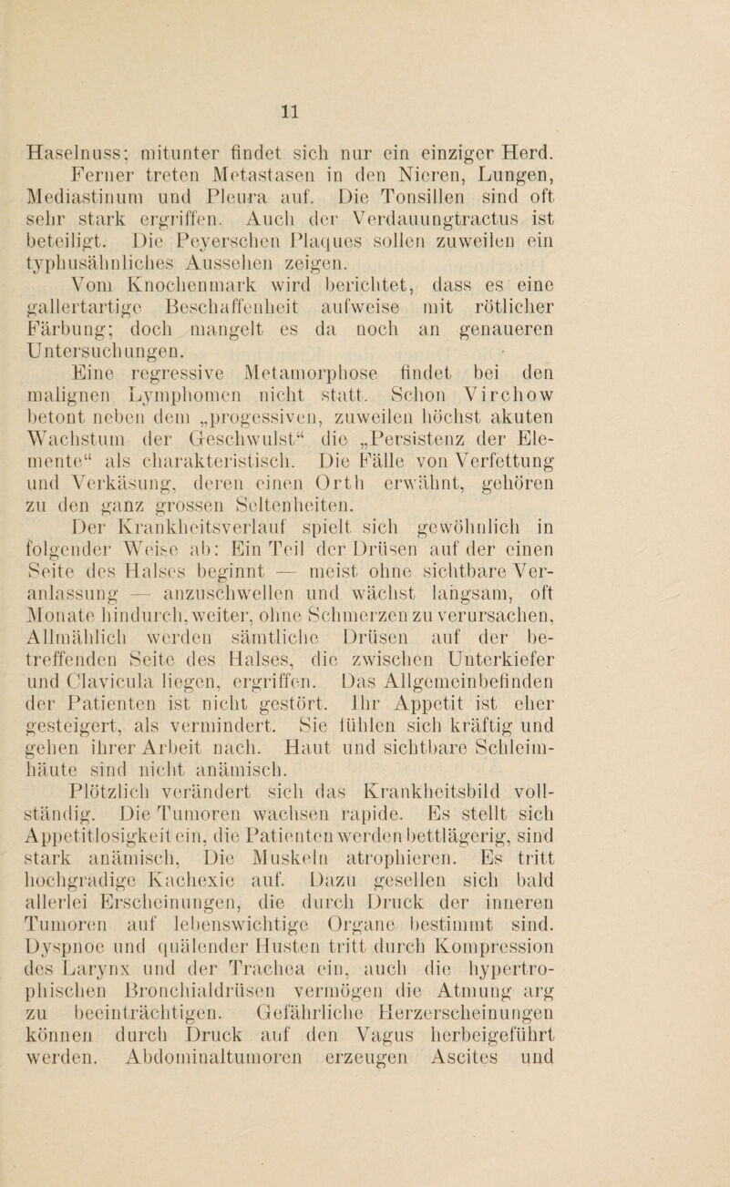 Haselnuss; mitunter findet sich nur ein einziger Herd. Ferner treten Metastasen in den Nieren, Lungen, Mediastinum und Pleura auf. Die Tonsillen sind oft sehr stark ergriffen. Auch der Verdauungtractus ist beteiligt. Die Peyerschen Plaques sollen zuweilen ein typhusähnliches Aussehen zeigen. Vom Knochenmark wird berichtet, dass es eine gallertartige Beschaffenheit aufweise mit rötlicher Färbung; doch mangelt es da noch an genaueren Untersuchungen. Eine regressive Metamorphose findet bei den malignen Lymphomen nicht statt. Schon Virchow betont neben dem „progessiven, zuweilen höchst akuten Wachstum der Geschwulst“ die „Persistenz der Ele¬ mente“ als charakteristisch. Die Fälle von Verfettung und Verkäsung, deren einen Orth erwähnt, gehören zu den ganz grossen Seltenheiten. Der Krankheitsverlauf spielt sich gewöhnlich in folgender Weise ab: Ein Teil der Drüsen auf der einen Seite des Halses beginnt — meist ohne sichtbare Ver¬ anlassung — anzuschwellen und wächst langsam, oft Monate hindurch, weiter, ohne Schmerzen zu verursachen, Allmählich werden sämtliche Drüsen auf der be¬ treffenden Seite des Halses, die zwischen Unterkiefer und Clavicula liegen, ergriffen. Das Allgemeinbefinden der Patienten ist nicht gestört. Ihr Appetit ist eher gesteigert, als vermindert. Sie fühlen sich kräftig und gehen ihrer Arbeit nach. Haut und sichtbare Schleim¬ häute sind nicht anämisch. Plötzlich verändert sich das Krankheitsbild voll¬ ständig. Die Tumoren wachsen rapide. Es stellt sich Appetitlosigkeit ein, die Patienten werden bettlägerig, sind stark anämisch, Die Muskeln atrophieren. Es tritt hochgradige Kachexie auf. Dazu gesellen sich bald allerlei Erscheinungen, die durch Druck der inneren Tumoren auf lebenswichtige Organe bestimmt sind. Dyspnoe und quälender Husten tritt durch Kompression des Larynx und der Trachea ein, auch die hypertro¬ phischen Bronchialdrüsen vermögen die Atmung arg zu beeinträchtigen. Gefährliche Herzerscheinungen können durch Druck auf den Vagus herbeigeführt werden. Abdominaltumoren erzeugen Ascites und