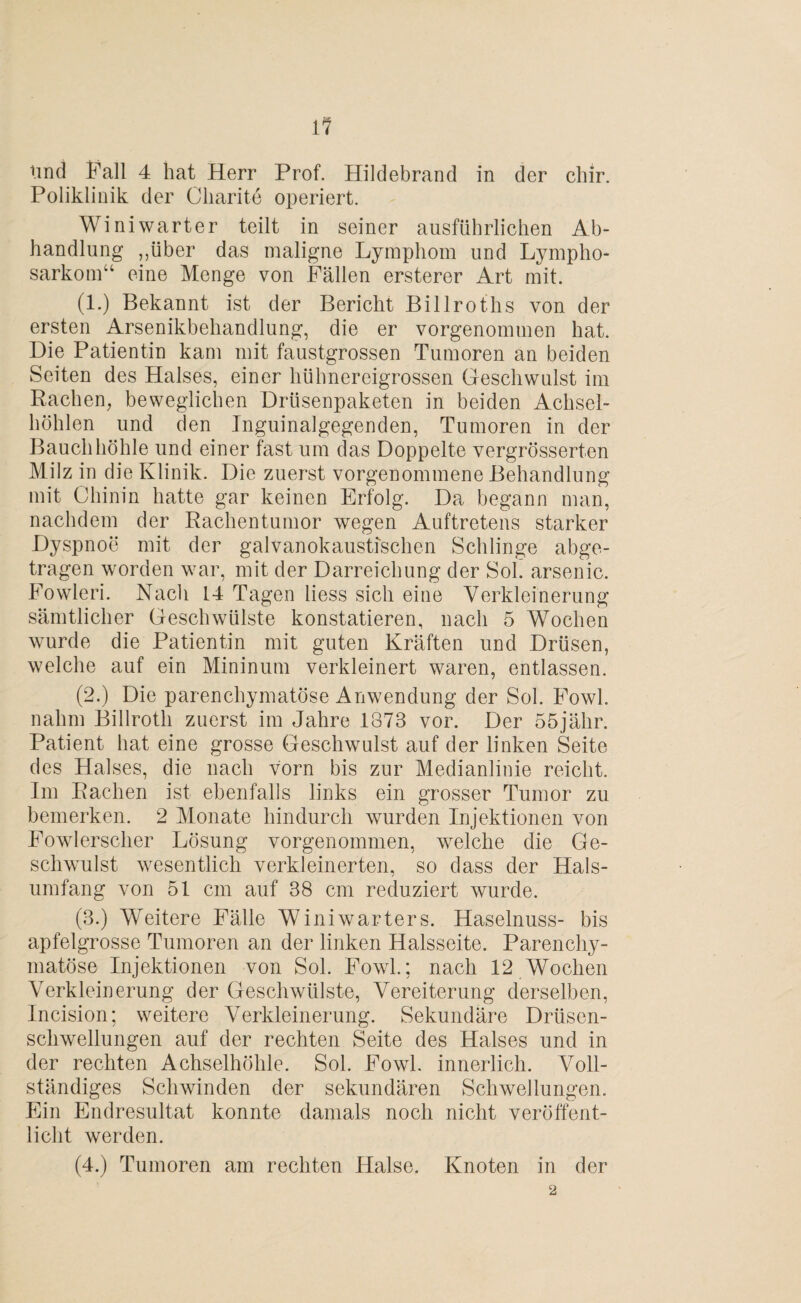 lind Fall 4 hat Herr Prof. Hildebrand in der chir. Poliklinik der Charite operiert. Winiwarter teilt in seiner ausführlichen Ab¬ handlung „über das maligne Lymphom und Lympho¬ sarkom“ eine Menge von Fällen ersterer Art mit. (1.) Bekannt ist der Bericht Billroths von der ersten Arsenikbehandlung, die er vorgenommen hat. Die Patientin kam mit faustgrossen Tumoren an beiden Seiten des Halses, einer hühnereigrossen Geschwulst im Rachen, beweglichen Drüsenpaketen in beiden Achsel¬ höhlen und den Inguinalgegenden, Tumoren in der Bauchhöhle und einer fast um das Doppelte vergrösserten Milz in die Klinik. Die zuerst vorgenommene Behandlung mit Chinin hatte gar keinen Erfolg. Da begann man, nachdem der Rachentumor wegen Auftretens starker Dyspnoe mit der galvanokausti'schen Schlinge abge¬ tragen worden war, mit der Darreichung der Sol. arsenic. Fowleri. Nach 14 Tagen liess sich eine Verkleinerung sämtlicher Geschwülste konstatieren, nach 5 Wochen wurde die Patientin mit guten Kräften und Drüsen, welche auf ein Mininum verkleinert waren, entlassen. (2.) Die parenchymatöse Anwendung der Sol. Fowl. nahm Billroth zuerst im Jahre 1873 vor. Der 55jähr. Patient hat eine grosse Geschwulst auf der linken Seite des Halses, die nach vorn bis zur Medianlinie reicht. Im Rachen ist ebenfalls links ein grosser Tumor zu bemerken. 2 Monate hindurch wurden Injektionen von Fowlerscher Lösung vorgenommen, welche die Ge¬ schwulst wesentlich verkleinerten, so dass der Hals¬ umfang von 51 cm auf 38 cm reduziert wurde. (3.) Weitere Fälle Winiwarters. Haselnuss- bis apfelgrosse Tumoren an der linken Halsseite. Parenchy¬ matöse Injektionen von Sol. Fowl.; nach 12 Wochen Verkleinerung der Geschwülste, Vereiterung derselben, Incision; weitere Verkleinerung. Sekundäre Drüsen¬ schwellungen auf der rechten Seite des Halses und in der rechten Achselhöhle. Sol. Fowl. innerlich. Voll¬ ständiges Schwinden der sekundären Schwellungen. Ein Endresultat konnte damals noch nicht veröffent¬ licht werden. (4.) Tumoren am rechten Halse. Knoten in der 2