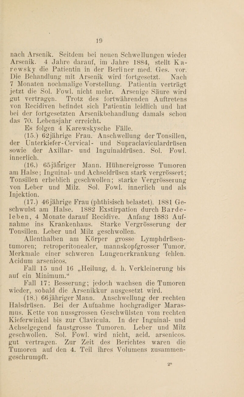 nacli Arsenik. Seitdem bei neuen Schwellungen wieder Arsenik. 4 Jahre darauf, im Jahre 1884, stellt Ka¬ re wsky die Patientin in der Berliner med. Ges. vor. Die Behandlung mit Arsenik wird 'fortgesetzt. Nach 7 Monaten nochmalige Vorstellung. Patientin verträgt jetzt die Sol. Powl. nicht mehr. Arsenige Säure wird gut vertragen. Trotz des fortwährenden Auftretens von Eecidiven befindet sich Patientin leidlich und hat hei der fortgesetzten Arsenikbehandlung damals schon das 70. Lebensjahr erreicht. Es folgen 4 Karewskysche Fälle. (15.) 62jährige Frau. Anschwellung der Tonsillen, der Unterkiefer-Cervical- und Supraclaviculardrüsen sowie der Axillar- und Inguinaldrüsen. Sol. Fowl. innerlich. (16.) 65jäl*riger Mann. Hülmereigrosse Tumoren am Halse; Inguinal- und Achseldrüsen stark vergrössert; Tonsillen erheblich geschwollen; starke Vergrösserung von Leber und Milz. Sol. Fowl. innerlich und als Injektion. (17.) 46jährige Frau (phthisisch belastet). 1881 Ge¬ schwulst am Halse. 1882 Exstirpation durch Barde - leben, 4 Monate darauf Recidive. Anfang 1883 Auf¬ nahme ins Krankenhaus. Starke Vergrösserung der Tonsillen. Leber und Milz geschwollen. Allenthalben am Körper grosse Lymphdriisen- tumoren; retroperitonealer, mannskopfgrosser Tumor. Merkmale einer schweren Lungenerkrankung fehlen. Acidum arsenicos. Fall 15 und 16 „Heilung, d. h. Verkleinerung bis auf ein Minimum.“ Fall 17: Besserung; jedoch wachsen die Tumoren wieder, sobald die Arsenikkur ausgesetzt wird. (18.) 66jähriger Mann. Anschwellung der rechten Halsdrüsen. Bei der Aufnahme hochgradiger Maras¬ mus. Kette von nussgrossen Geschwülsten vom rechten Kieferwinkel bis zur Clavicula. In der Inguinal- und Achselgegend faustgrosse Tumoren. Leber und Milz geschwollen. Sol. Fowl. wird nicht, acid. arsenicos. gut vertragen. Zur Zeit des Berichtes waren die Tumoren auf den 4. Teil ihres Volumens zusammen¬ geschrumpft. 2*