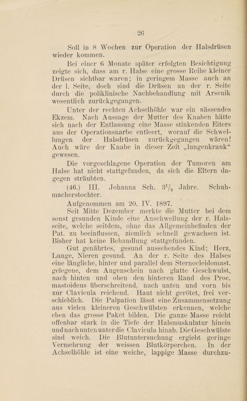 Soll in 8 Wochen zur Operation der Halsdrüsen wieder kommen. Bei einer 6 Monate später erfolgten Besichtigung zeigte sich, dass am r. Halse eine grosse Reihe kleiner Drüsen sichtbar waren; in geringem Masse auch an der 1. Seite, doch sind die Drüsen an der r. Seite durch die poliklinische Nachbehandlung mit Arsenik wesentlich zurückgegangen. Unter der rechten Achselhöhle war ein nässendes Ekzem. Nach Aussage der Mutter des Knaben hätte sich nach der Entlassung eine Masse stinkenden Eiters aus der Operationsnarbe entleert, worauf die Schwel¬ lungen der Halsdrüsen zurückgegangen wären! Auch wäre der Knabe in dieser Zeit „lungenkrank“ gewesen. Die vorgeschlagene Operation der Tumoren am Halse hat nicht stattgefunden, da sich die Eltern da¬ gegen sträubten. (46.) III. Johanna Sch. B1^ Jahre. Schuh¬ mach er stochter. Aufgenommen am 20. IV. 1897. Seit Mitte Dezember merkte die Mutter bei dem sonst gesunden Kinde eine Anschwellung der r. Hals¬ seite, welche seitdem, ohne das Allgemeinbefinden der Pat. zu beeinflussen, ziemlich schnell gewachsen ist. Bisher hat keine Behandlung stattgefunden. Gut genährtes, gesund aussehendes Kind; Herz, Lunge, Nieren gesund. An der r. Seite des Halses eine längliche, hinter und parallel dem Sternocleidomast. gelegene, dem Augenschein nach glatte Geschwulst, nach hinten und oben den hinteren Rand des Proc. mastoideus überschreitend, nach unten und vorn bis zur Clavicula reichend. Haut nicht gerötet, frei ver¬ schieblich. Die Palpation lässt eine Zusammensetzung aus vielen kleineren Geschwülsten erkennen, welche eben das grosse Paket bilden. Die ganze Masse reicht offenbar stark in die Tiefe der Halsmuskulatur hinein und nach unten unter die Clavicula hinab. Die Geschwülste sind weich. Die Blutuntersuchung ergiebt geringe Vermehrung der weissen Blutkörperchen. In der Achselhöhle ist eine weiche, lappige Masse durchzu-