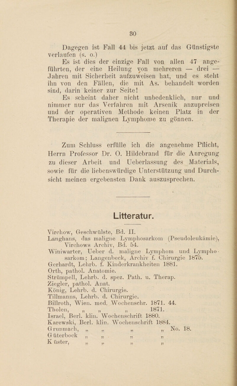 BO Dagegen ist Fall 44 bis jetzt auf das Günstigste verlaufen (s. o.) Es ist dies der einzige Fall von allen 47 ange¬ führten, der eine Heilung von mehreren — drei — Jahren mit Sicherheit aufzuweisen hat, und es steht ihn von den Fällen, die mit As. behandelt worden sind, darin keiner zur Seite! Es scheint daher nicht unbedenklich, nur und nimmer nur das Verfahren mit Arsenik anzupreisen und der operativen Methode keinen Platz in der Therapie der malignen Lymphome zu gönnem Zum Schluss erfülle ich die angenehme Pflicht, Herrn Professor Dr. 0. Hildebrand für die Anregung zu dieser Arbeit und Ueberlassung des Materials, sowie für die liebenswürdige Unterstützung und Durch¬ sicht meinen ergebensten Dank auszusprechen. Litteratur. Virehow, Geschwülste, ßd. II. Langhaus, das maligne Lymphosarkom (Pseudoleukämie), Virchows Archiv, Bd. 54. Winiwarter, Ueber d. maligne Lymphom und Ljunpho- sarkom; Langenbeck, Archiv f. Chirurgie 1875. Gerhardt, Lehrb. f. Kinderkrankheiten 1881. Orth, pathol. Anatomie. Strümpell, Lehrb. d. spez. Path. u. Therap. Ziegler, pathol. Anat. König, Lehrb. d. Chirurgie. Tillmanns, Lehrb. d. Chirurgie. ßillroth, Wien. med. Wochenschr. 1871. 44. Diolen, „ „ „ 1871. Israel, Berk klin. Wochenschrift 1880. Karewski, Berl. klin. Wochenschrift 1884. Grunmach, „ „ ,, ,, No. 18. Güterbock K iister, 77 77 77' 77