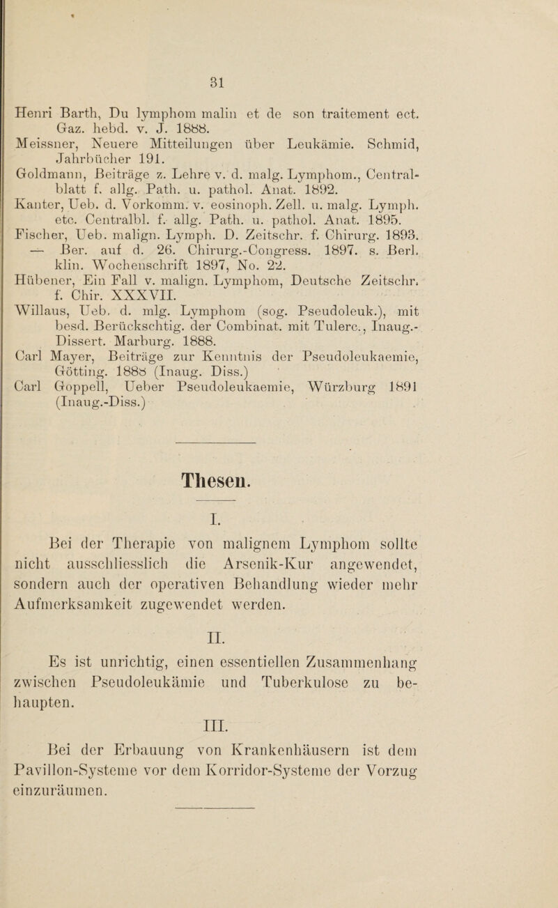 Henri Barth, Du lymphom malin et de son traitement ect. Gaz. hebd. v. J. 1888. Meissner, Neuere Mitteilungen über Leukämie. Schmid, Jahrbücher 191. Goldmann, Beiträge z. Lehre v. d. malg. Lymphom., Central¬ blatt f. allg. Path. u. pathol. Anat. 1892. Kanter, Ueb. d. Vorkomm. v. eosinoph. Zell. u. malg. Ly mph. etc. Centralbl. f. allg. Path. u. pathol. Anat. 1895. Fischer, Ueb. malign. Lymph. D. Zeitschr. f. Chirurg. 1893. — Ber. auf d. 26. Chirurg.-Congress. 1897. s. Berk klin. Wochenschrift 1897, No. 22. Hübener, Ein Fall v. malign. Lymphom, Deutsche Zeitschr. f. Chir. XXXVII. Willaus, Ueb, d. mlg. Lymphom (sog. Pseudoleuk.), mit besd. Berückschtig. der Combinat. mit Tulerc., Inaug.- Dissert. Marburg. 1888. Carl Mayer, Beiträge zur Kenntnis der Pseudoleukaemie, Gotting. 1888 (Inaug. Diss.) Carl Goppell, Ueber Pseudoleukaemie, Würzburg 1891 (Inaug.-Diss.) Thesen. i. Bei der Therapie von malignem Lymphom sollte nicht ausschliesslich die Arsenik-Kur angewendet, sondern auch der operativen Behandlung wieder mehr Aufmerksamkeit zugewendet werden. II. Es ist unrichtig, einen essentiellen Zusammenhang zwischen Pseudoleukämie und Tuberkulose zu be¬ haupten. III. Bei der Erbauung von Krankenhäusern ist dem Pavillon-Systeme vor dem Korridor-Systeme der Vorzug einzuräumen.