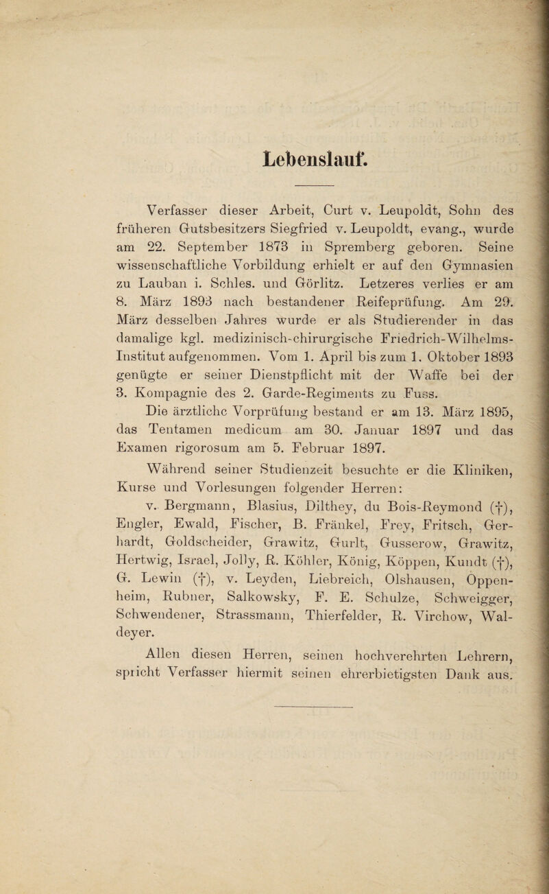 Lebenslaut' Verfasser dieser Arbeit, Curt v. Leupoldt, Sohn des früheren Gutsbesitzers Siegfried v. Leupoldt, evang., wurde am 22. September 1873 in Spremberg geboren. Seine wissenschaftliche Vorbildung erhielt er auf den Gymnasien zu Lauban i. Schles. und Görlitz. Letzeres verlies er am 8. März 1893 nach bestandener .Reifeprüfung. Am 29. März desselben Jahres wurde er als Studierender in das damalige kgl. medizinisch-chirurgische Friedrich-Wilhelms- Institut aufgenommen. Vom 1. April bis zum 1. Oktober 1893 genügte er seiner Dienstpflicht mit der Waffe bei der 3. Kompagnie des 2. Garde-Regiments zu Fuss. Die ärztliche Vorprüfung bestand er am 13. März 1895, das Tentamen medicum am 30. Januar 1897 und das Examen rigoros um am 5. Februar 1897. Während seiner Studienzeit besuchte er die Kliniken, Kurse und Vorlesungen folgender Herren: v. Bergmann, Blasius, Dilthey, du Bois-Reymond (f), Engler, Ewald, Fischer, B. Fränkel, Frey, Fritsch, Ger¬ hardt, Goldscheider, Grawitz, Gurlt, Gusserow, Grawitz, Hertwig, Israel, Jolly, R. Köhler, König, Koppen, Kundt (f), G. Lewin (•]*), v. Leyden, Liebreich, Olshausen, Oppen¬ heim, Rubner, Salkowsky, F. E. Schulze, Schweigger, Schwendener, Strassmann, Thierfelder, R. Virchow, Wal- deyer. Allen diesen Herren, seinen hochverehrten Lehrern, spricht Verfasser hiermit seinen ehrerbietigsten Dank aus.