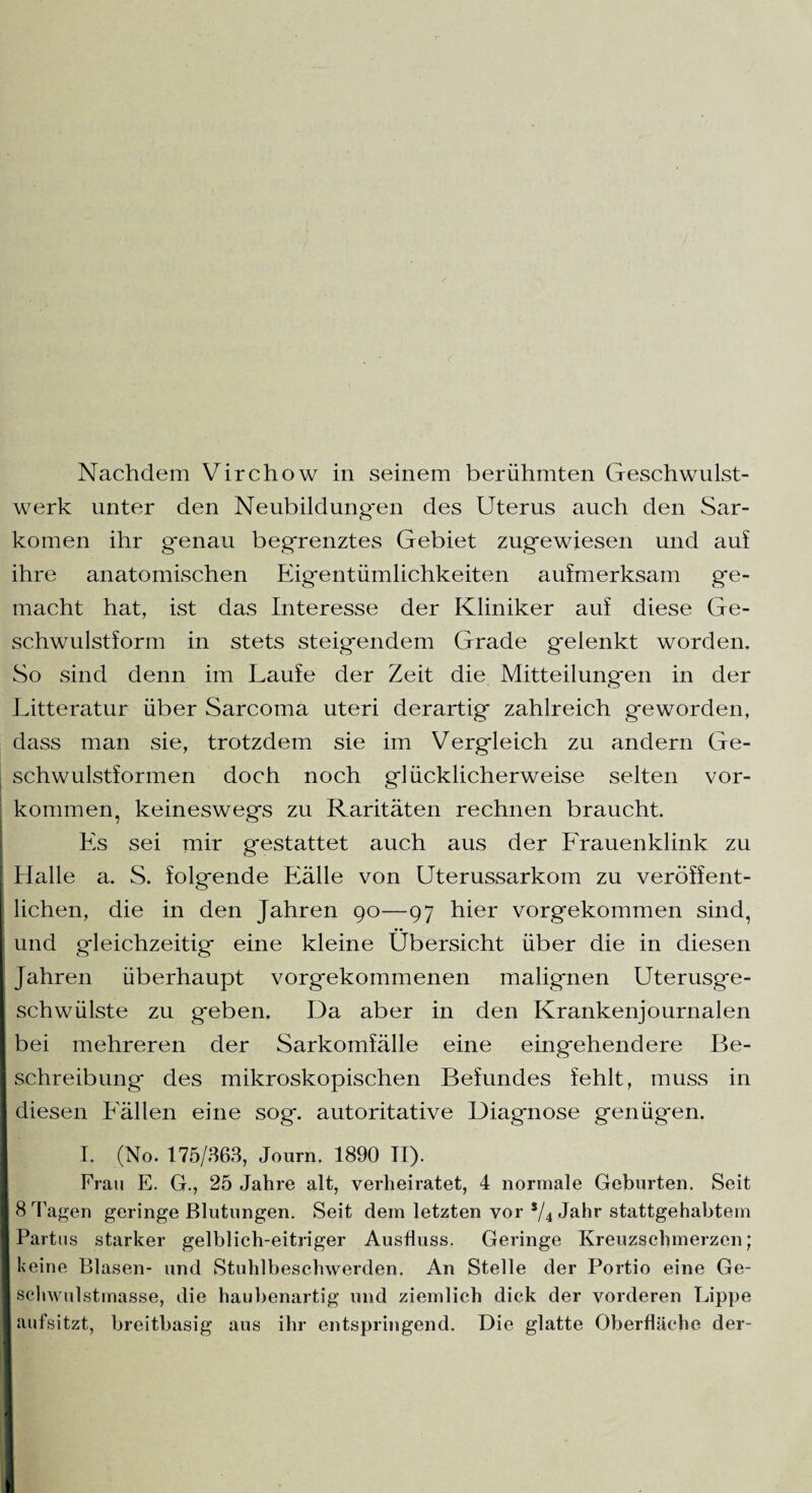 Nachdem Virchow in seinem berühmten Geschwulst¬ werk unter den Neubildungen des Uterus auch den Sar¬ komen ihr genau begrenztes Gebiet zugewiesen und auf ihre anatomischen Eigentümlichkeiten aufmerksam ge¬ macht hat, ist das Interesse der Kliniker auf diese Ge¬ schwulstform in stets steigendem Grade gelenkt worden. So sind denn im Laufe der Zeit die Mitteilungen in der Litteratur über Sarcoma uteri derartig zahlreich geworden, dass man sie, trotzdem sie im Vergleich zu andern Ge¬ schwulstformen doch noch glücklicherweise selten Vor¬ kommen, keineswegs zu Raritäten rechnen braucht. Es sei mir g*estattet auch aus der Frauenklinik zu Halle a. S. folgende Fälle von Uterussarkom zu veröffent¬ lichen, die in den Jahren 90—97 hier vorgekommen sind, und gleichzeitig eine kleine Übersicht über die in diesen Jahren überhaupt vorgekommenen malignen Uterusge¬ schwülste zu geben. Da aber in den Krankenjournalen bei mehreren der Sarkomfälle eine eingehendere Be¬ schreibung des mikroskopischen Befundes fehlt, muss in diesen Fällen eine sog. autoritative Diagnose genügen. I. (No. 175/363, Journ. 1890 II). Frau E. G., 25 Jahre alt, verheiratet, 4 normale Geburten. Seit 8 Tagen geringe Blutungen. Seit dem letzten vor */4 Jahr stattgehabtein Partus starker gelblich-eitriger Ausfluss. Geringe Kreuzschmerzen; I keine Blasen- und Stuhlbeschwerden. An Stelle der Portio eine Ge¬ schwulstmasse, die haubenartig und ziemlich dick der vorderen Lippe [aufsitzt, breitbasig aus ihr entspringend. Die glatte Oberfläche der-