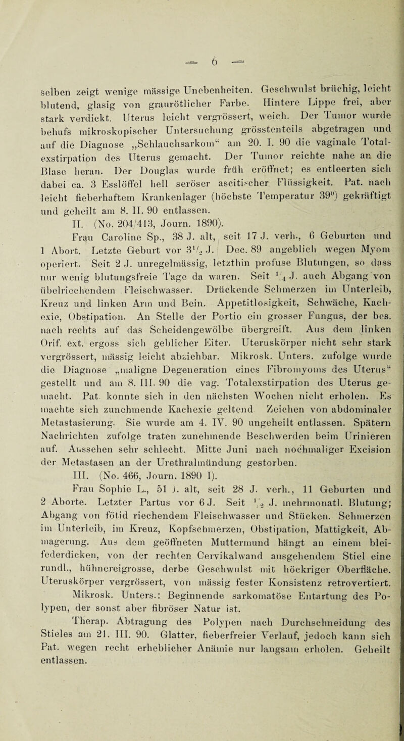 Selben zeigt wenige massige Unebenheiten. Geschwulst brüchig, leicht blutend, glasig von graurötlicher Farbe. Hintere Lippe frei, aber stark verdickt. Uterus leicht vergrössert, weich. Der Tumor wurde behufs mikroskopischer Untersuchung grösstenteils abgetragen und auf die Diagnose „Schlauchsarkom“ am 20. I. 90 die vaginale Total¬ exstirpation des Uterus gemacht. Der lumor reichte nahe an die Blase heran. Der Douglas wurde früh eröffnet; es entleerten sich dabei ca. 3 Esslöffel hell seröser ascitischer Flüssigkeit. Pat. nach leicht fieberhaftem Krankenlager (höchste Temperatur 39°) gekrüftigt und geheilt am 8. II. 90 entlassen. TT. (No. 204/413, Journ. 1890). Frau Caroline Sp., 38 J. alt,, seit 17 J. verh., 6 Geburten und 1 Abort. Letzte Geburt vor 3l/ä J. Dec. 89 angeblich wegen Myom operiert. Seit 2 J. unregelmässig, letzthin profuse Blutungen, so dass nur wenig blutungsfreie Tage da waren. Seit 1 4 J. auch Abgang von Übel riechendem Fleischwasser. Drückende Schmerzen im Unterleib, Kreuz und linken Arm und Bein. Appetitlosigkeit, Schwäche, Kach¬ exie, Obstipation. An Stelle der Portio ein grosser Fungus, der bes. nach rechts auf das Scheidengewölbe übergreift. Aus dem linken Orif. ext. ergoss sich geblicher Eiter. Uteruskörper nicht sehr stark vergrössert, mässig leicht abziehbar. Mikrosk. Unters, zufolge wurde die Diagnose „maligne Degeneration eines Fibromyoms des Uterus“ gestellt und am 8. III. 90 die vag. Totalexstirpation des Uterus ge¬ macht. Pat konnte sich in den nächsten Wochen nicht erholen. Es machte sich zunehmende Kachexie geltend Zeichen von abdominaler Metastasierung. Sie wurde am 4. IV. 90 ungeheilt entlassen. Spätem Nachrichten zufolge traten zunehmende Beschwerden beim Urinieren auf. Aussehen sehr schlecht. Mitte Juni nach nochmaliger Excision der Metastasen an der Urethralmündung gestorben. III. (No. 466, Journ. 1890 I). Frau Sophie L., 51 J. alt, seit 28 J. verh., 11 Geburten und 2 Aborte. Letzter Partus vor 6J. Seit 1 2 J. inehrmonatl. Blutung; Abgang von fötid riechendem Fleischwasser und Stücken. Schmerzen im Unterleib, im Kreuz, Kopfschmerzen, Obstipation, Mattigkeit, Ab¬ magerung. Aus dem geöffneten Muttermund hängt an einem blei¬ federdicken, von der rechten Cervikalwand ausgehendem Stiel eine rundl., hühnereigrosse, derbe Geschwulst mit höckriger Oberfläche. Uteruskörper vergrössert, von mässig fester Konsistenz retrovertiert. Mikrosk. Unters.: Beginnende sarkomatöse Entartung des Po¬ lypen, der sonst aber fibröser Natur ist. I herap. Abtragung des Polypen nach Durchsclmeidung des Stieles am 21. III. 90. Glatter, fieberfreier Verlauf, jedoch kann sich rat. wegen recht erheblicher Anämie nur langsam erholen. Geheilt entlassen.