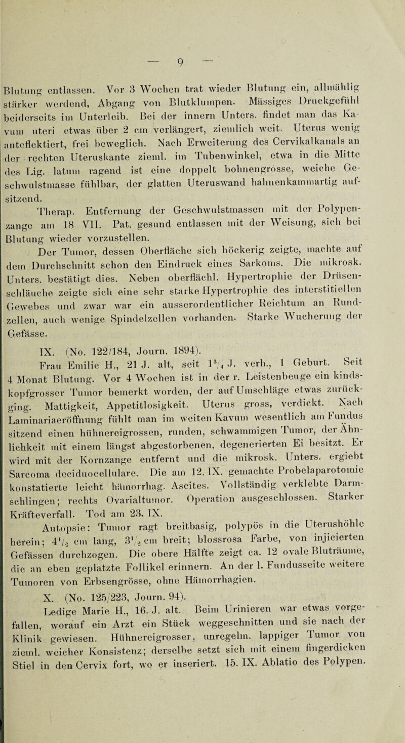 Blutung entlassen. Vor 3 Wochen trat wieder Blutung ein, allmählig stärker werdend, Abgang von Blutklumpen. Massiges Druckgefühl beiderseits im Unterleib. Bei der innern Unters, findet man das Ka- vum uteri etwas über 2 cm verlängert, ziemlich weit. Uterus wenig antcflcktiert, frei beweglich. Nach Erweiterung des Cervikalkanals an der rechten Uteruskante ziemt, im Tubenwinkel, etwa in die Mitte des Big. lat um ragend ist eine doppelt bohnengrosse, weiche Ge¬ schwulstmasse fühlbar, der glatten Uteruswand hahnenkammartig auf¬ sitzend. Tlierap. Entfernung der Geschwulstmassen mit der Polypen¬ zange am 18 VII. Pat. gesund entlassen mit der Weisung, sich bei Blutung wieder vorzustellen. Der Tumor, dessen Oberfläche sich höckerig zeigte, machte auf dem Durchschnitt schon den Eindruck eines Sarkoms. Die mikrosk. Unters, bestätigt dies. Neben oberflächl. Hypertrophie der Drüsen¬ schläuche zeigte sich eine sehr starke Hypertrophie des interstitiellen und zwar war ein ausserordentlicher Reichtum an Rund zellen, auch wenige Spindelzellen vorhanden. Starke Wucherung der Gefässe. IX. (No. 122/184, Journ. 1894). Frau Emilie H., 21 J. alt, seit l3/4 J. verh., 1 Geburt. Seit 4 Monat Blutung. Vor 4 Wochen ist in der r. Leistenbeuge ein kinds¬ kopfgross er Tumor bemerkt worden, der auf Umschläge etwas zurück¬ ging. Mattigkeit, Appetitlosigkeit. Uterus gross, verdickt. Nach Laminariaeröffnung fühlt man im weiten Kavum wesentlich am Fundus sitzend einen hühnereigrossen, runden, schwammigen Tumor, der Ähn¬ lichkeit mit einem längst abgestorbenen, degenerierten Ei besitzt. Er wird mit der Kornzange entfernt und die mikrosk. Unters, ergiebt Sarcoma deciduocellulare. Die am 12. IX. gemachte Probelaparotomie konstatierte leicht hämorrhag. Ascites. Vollständig verklebte Darm¬ schlingen; rechts Ovarialtumor. Operation ausgeschlossen. Starker Kräfteverfall. Tod am 23. IX. Autopsie: Tumor ragt breitbasig, polypös in die Uterushöhlc herein; 41/, cm lang, 3l/2 cm breit; blossrosa Farbe, von injicierten Gefässen durchzogen. Die obere Hälfte zeigt ca. 12 ovale Bluträume, die an eben geplatzte Follikel erinnern. An der 1. Fundusseite weitere Tumoren von Erbsengrösse, ohne Hätnorrhagien. X. (No. 125/223, Journ. 94). Ledige Marie H., 16. J. alt. Beim Urinieren war etwas vorge- fallen, worauf ein Arzt ein Stück weggeschnitten und sie nach der Klinik gewiesen. Hühnereigrosser, unregelm. lappiger Tumor von zieml. weicher Konsistenz; derselbe setzt sich mit einem fingerdicken Stiel in den Cervix fort, wo er inseriert. 15. IX. Ablatio des Polypen.