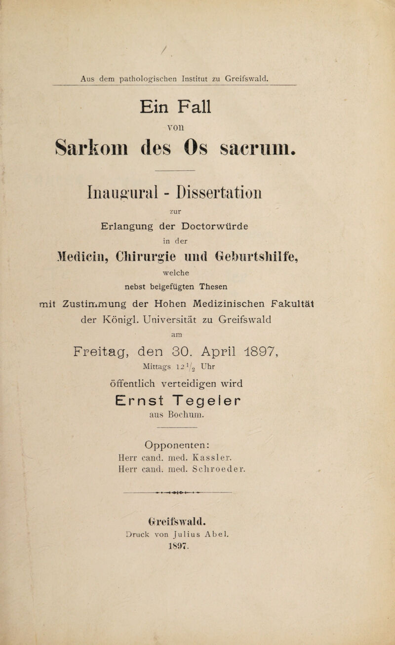 / Aus dem pathologischen Institut zu Greifswald. Ein Fall von Sarkom des Os sacriim. Iiiaugural - Dissertation zur Erlangung der Doctorwürde in der Mediciu, Chirurgie und Oehurtsliilfe, welche nebst beigefügten Thesen mit Zustimmung der Hohen Medizinischen Fakultät der Königl. Universität zu Greifswald am Freitag, den 30. April 1897, Mittags 12 1/2 Uhr \ Öffentlich verteidigen wird Ernst Tegeler ans Bochum. Opponenten: Herr cand. med. Kassler. Herr cand. med. Sehreeder. Oreifswald. Druck von Julius Abel. 1897.