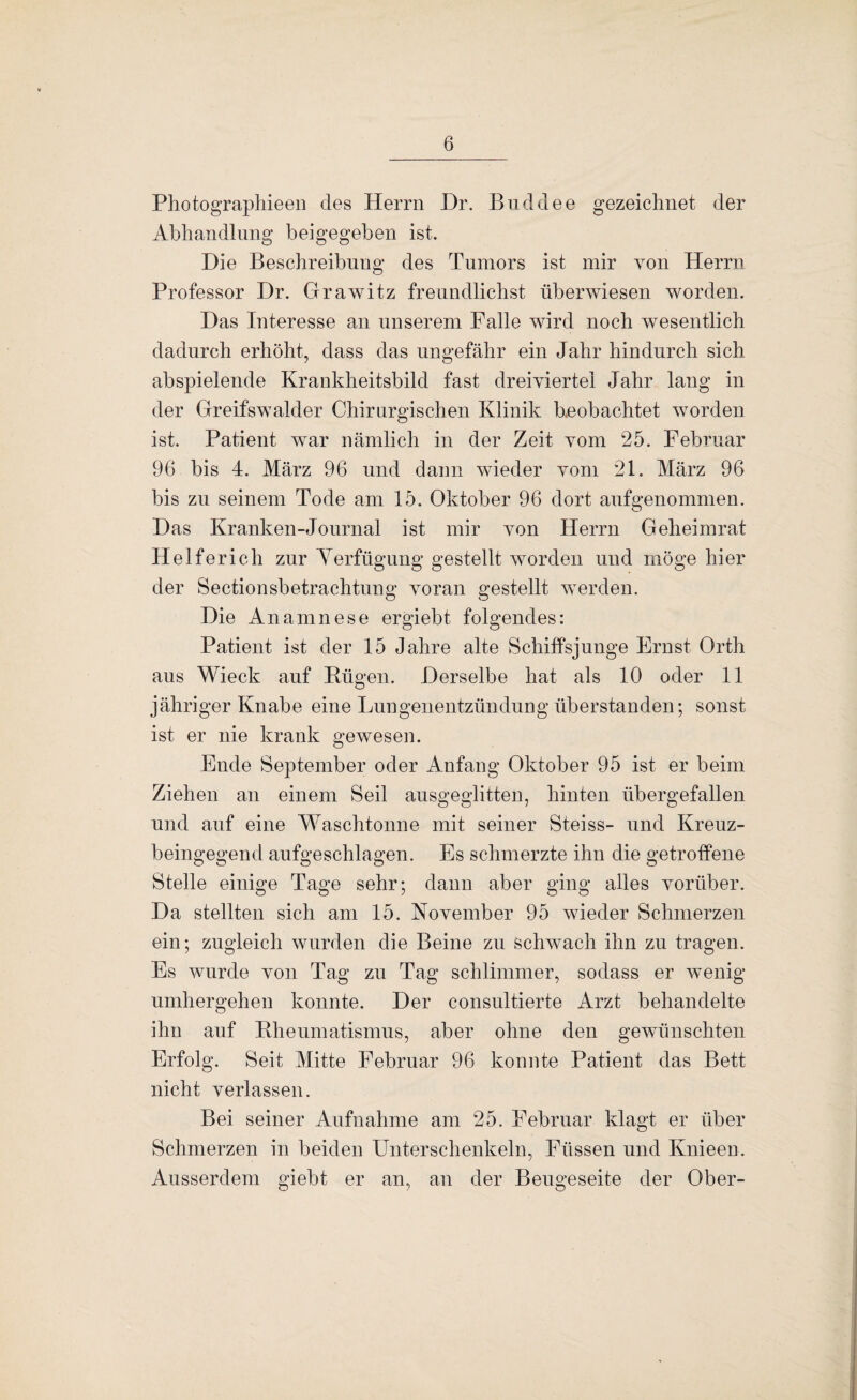 Photographieeii des Herrn Dr. Biiddee gezeichnet der Abhandlung beigegeben ist. Die Beschreibung des Tumors ist mir von Herrn Professor Dr. Grawitz freundlichst überwiesen worden. Das Interesse an unserem Falle wird noch wesentlich dadurch erhöht, dass das ungefähr ein Jahr hindurch sich abspielende Krankheitsbild fast dreiviertel Jahr lang in der Greifswalder Chirurgischen Klinik beobachtet worden ist. Patient war nämlich in der Zeit vom 25. Februar 96 bis 4. März 96 und dann wieder vom 21. März 96 bis zu seinem Tode am 15. Oktober 96 dort aufgenommen. Das Kranken-Journal ist mir von Herrn Geheimrat Helferich zur Yerfügung gestellt worden und möge hier der Sectionsbetrachtuns: voran 2:estellt werden. Die Anamnese ergiebt folgendes: Patient ist der 15 Jahre alte Schiffsjunge Ernst Orth aus Wieck auf Bügen. Derselbe hat als 10 oder 11 jähriger Knabe eine Lungenentzündung Überstunden; sonst ist er nie krank gewesen. Ende September oder Anfang Oktober 95 ist er beim Ziehen an einem Seil ausgeglitten, hinten übergefallen und auf eine Waschtonne mit seiner Steiss- und Kreuz¬ beingegend aufgeschlagen. Es schmerzte ihn die getroffene Stelle einige Tage sehr; dann aber ging alles vorüber. Da stellten sich am 15. November 95 wieder Schmerzen ein; zugleich wurden die Beine zu schwach ihn zu tragen. Es wurde von Tag zu Tag schlimmer, sodass er wenig umhergehen konnte. Der consultierte Arzt behandelte ihn auf Bheumatismus, aber ohne den gewünschten Erfolg. Seit Mitte Februar 96 konnte Patient das Bett nicht verlassen. Bei seiner Aufnahme am 25. Februar klagt er über Schmerzen in beiden Unterschenkeln, Füssen und Knieen. Ausserdem giebt er an, an der Beugeseite der Ober-