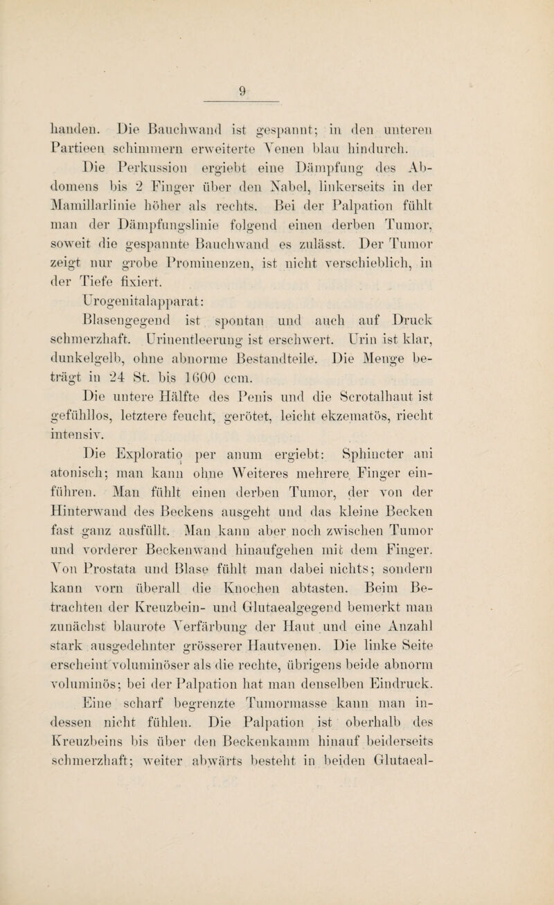 liaiideii. Die ßaiichwand ist gespannt; in den unteren Partieen scliiinmern erweiterte Venen blau liindiirch. Die Perkussion ergiebt eine Dämpfung des Ab¬ domens bis 2 Finger über den Nabel, linkerseits in der Maniillarlinie höher als rechts. Bei der Palpation fühlt man der Dämpfnngslinie folgend einen derben Tumor, soweit die gespannte Banchwand es znlässt. Der Tumor zeigt nur grobe Prominenzen, ist nicht yerschieblich, in der Tiefe fixiert. Ürogenitalapparat: Blasengegend ist spontan und auch auf Druck schmerzhaft, ürinentleerung ist erschwert. Urin ist klar, dunkelgelb, ohne abnorme Bestandteile. Die Menge be¬ trägt in 24 St. bis 1600 ccm. Die untere Hälfte des Penis und die Scrotalhaut ist gefühllos, letztere feucht, gerötet, leicht ekzematös, riecht inten siy. Die Exploratio per anum ergiebt: Sphincter ani atonisch; man kann ohne Weiteres mehrere Finger ein¬ führen. Man fühlt einen derben Tumor, der yon der Hinterwand des Beckens ausgeht und das kleine Becken fast ganz ausfüllt. Man kann aber noch zwischen Tumor und yorderer Beckenwand hinaufgehen mit dem Finger. Yon Prostata und Blase fühlt man dabei nichts; sondern kann yorn überall die Knochen abtasten. Beim Be¬ trachten der Kreuzbein- und Glutaealgegend bemerkt man zunächst blaurote Verfärbung der Haut und eine Anzahl stark ausgedehnter grösserer Hautyen en. Die linke Seite O o erscheint yoluminöser als die rechte, übrigens beide abnorm yoluminös; bei der Palpation hat man denselben Eindruck. Eine scharf begrenzte Tumormasse kann man in- dessen nicht fühlen. Die Palpation ist oberhalb des Kreuzbeins bis über den Beckenkamm hinauf beiderseits schmerzhaft; weiter abwärts besteht in beiden Glutaeal-