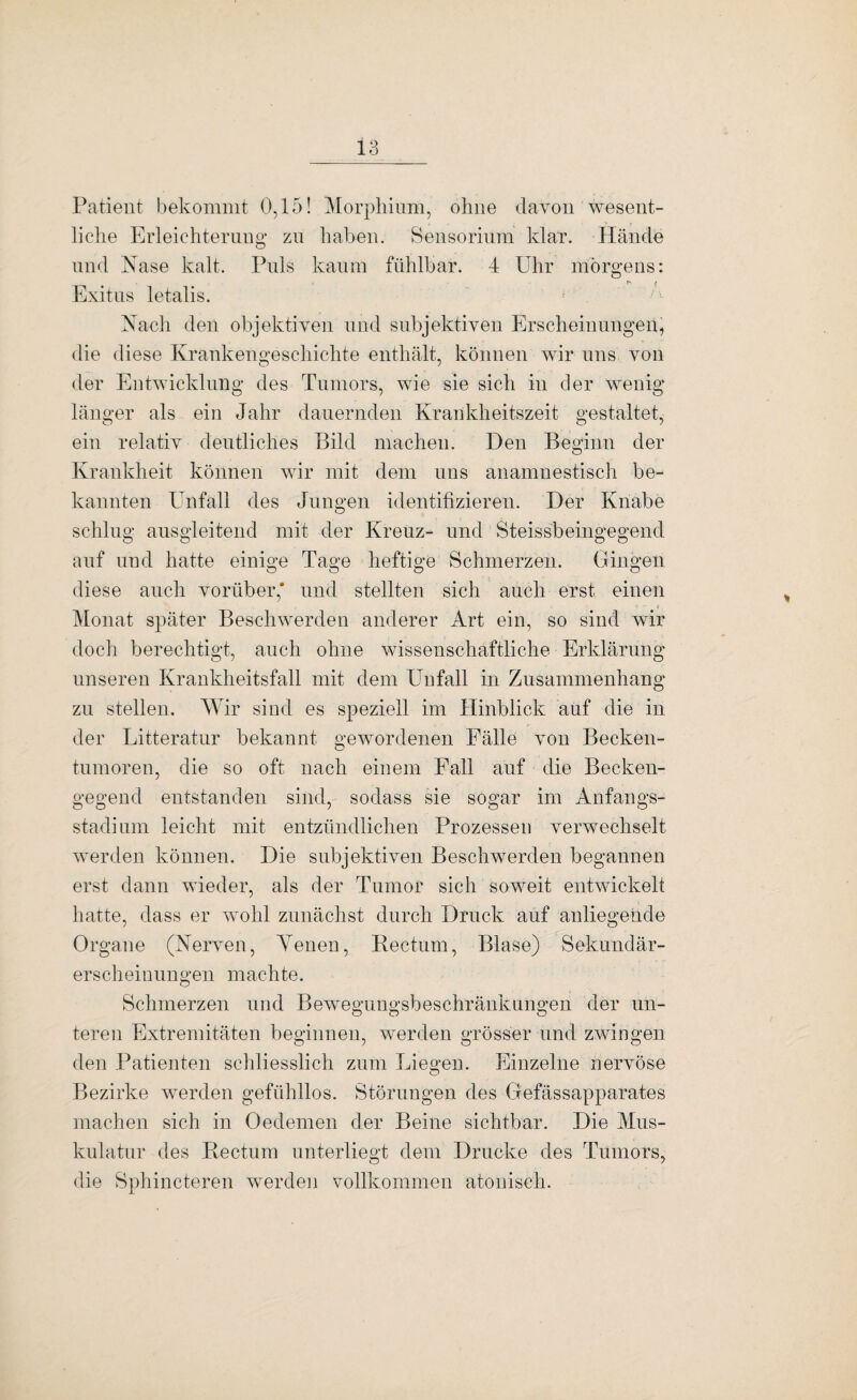 Patient bekommt 0,15! Morphium, ohne davon wesent¬ liche Erleichterung zu haben. Sensorium klar. Hände und Nase kalt. Puls kaum fühlbar. 4 Uhr morgens: Exitus letalis. Nach den objektiven und subjektiven Erscheinungen, die diese Krankengeschichte enthält, können wir uns von der Entwicklung des Tumors, wie sie sich in der wenig länger als ein Jahr dauernden Krankheitszeit gestaltet, ein relativ deutliches Bild machen. Den Beginn der Krankheit können wir mit dem uns anamnestisch be¬ kannten Unfall des Jungen identifizieren. Der Knabe schlug ausgleitend mit der Kreuz- und Steissbeingegend auf und hatte einige Tage heftige Schmerzen. Gingen diese auch vorüber,' und stellten sich auch erst einen Monat später Beschwerden anderer Art ein, so sind wir doch berechtigt, auch ohne wissenschaftliche Erklärung unseren Krankheitsfall mit dem Unfall in Zusammenhang zu stellen. Wir sind es speziell im Hinblick auf die in der Litteratur bekannt gewordenen Fälle von Becken¬ tumoren, die so oft nach einem Fall auf die Becken¬ gegend entstanden sind, sodass sie sogar im Anfangs¬ stadium leicht mit entzündlichen Prozessen verwechselt werden können. Die subjektiven Beschwerden begannen erst dann wieder, als der Tumor sich soweit entwickelt hatte, dass er wohl zunächst durch Druck auf anliegende Organe (Nerven, Arenen, Hectum, Blase) Sekundär¬ erscheinungen machte. Schmerzen und Bewegungsbeschränkungen der un¬ teren Extremitäten beginnen, werden grösser und zwingen den Patienten schliesslich zum Liegen. Einzelne nervöse Bezirke werden gefühllos, Störungen des Gefässapparates machen sich in Oedemen der Beine sichtbar. Die Mus¬ kulatur des Rectum unterliegt dem Drucke des Tumors, die Sphincteren werden vollkommen atonisch.
