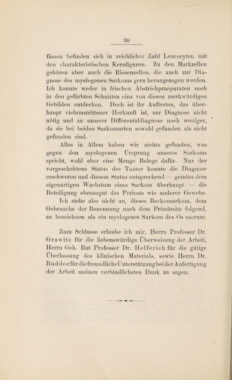 fassen befinden sich in reichlicher Zahl Leucocyten mit den charakteristischen Kernfiguren. Zn den Markzellen gehören aber auch die Riesenzellen, die auch zur Dia¬ gnose des myelogenen Sarkoms gern herangezogen werden. Ich konnte weder in frischen Abstrichpraeparaten noch in den gefärbten Schnitten eins von diesen merkwürdigen Grebilden entdecken. Doch ist ihr Auftreten, das über¬ haupt vielamstrittener Herkunft ist, zur Diagnose nicht nötig und zu unserer Ditferentaldiagnose noch weniger, da sie bei beiden Sarkomarten sowohl gefunden als nicht gefunden sind. Alles in Allem haben wir nichts gefunden, was gegen den myelogenen Ursprung unseres Sarkoms spricht, wohl aber eine Menge Belege dafür. Nur der vorgeschrittene Status des Tumor konnte die Diagnose erschweren und diesem Status entsprechend — gemäss dem eigenartigen Wachstum eines Sarkom überhaupt — die Beteiligung ebensogut des Periosts wie anderer Grewebe. Ich stehe also nicht an, dieses Beckensarkom, dem Gebrauche der Benennung nach dem Primärsitz folgend, zu bezeichnen als ein myelogenes Sarkom des Os sacruni. Zum Schlüsse erlaube ich mir, Herrn Professor Dr. Grawitz für die liebenswürdige Überweisung der Arbeit, O O / Herrn Geh. Rat Professor Dr. Helfe rieh für die gütige Überlassung des klinischen Materials, sowie Herrn Dr. B n d d e e für die freun dlicheUnterstützung bei der Aufertigun g O O O der Arbeit meinen verbindlichsten Dank zu sagen. O -