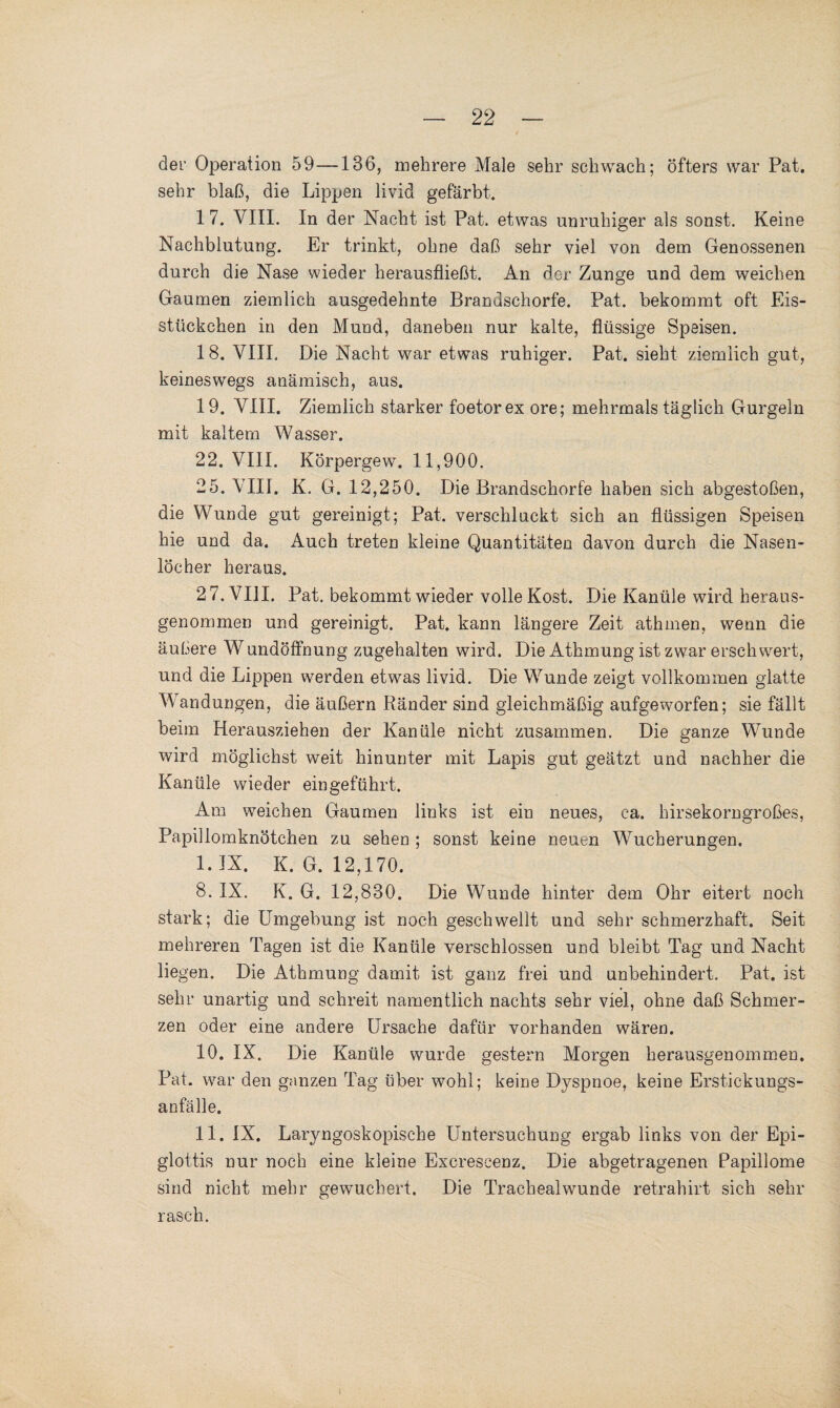 der Operation 59—136, mehrere Male sehr schwach; öfters war Pat. sehr blaß, die Lippen livid gefärbt. 17. VIII. In der Nacht ist Pat. etwas unruhiger als sonst. Keine Nachblutung. Er trinkt, ohne daß sehr viel von dem Genossenen durch die Nase wieder herausfließt. An der Zunge und dem weichen Gaumen ziemlich ausgedehnte Brandschorfe. Pat. bekommt oft Eis¬ stückchen in den Mund, daneben nur kalte, flüssige Speisen. 18. VIII. Die Nacht war etwas ruhiger. Pat. sieht ziemlich gut, keineswegs anämisch, aus. 19. VIII. Ziemlich starker foetorex ore; mehrmals täglich Gurgeln mit kaltem Wasser. 22. VIII. Körpergew. 11,900. 25. VIII. K. G. 12,250. Die Brandschorfe haben sich abgestoßen, die Wunde gut gereinigt; Pat. verschluckt sich an flüssigen Speisen hie und da. Auch treten kleine Quantitäten davon durch die Nasen¬ löcher heraus. 2 7. VIII. Pat. bekommt wieder volle Kost. Die Kanüle wird heraus¬ genommen und gereinigt. Pat. kann längere Zeit athmen, wenn die äußere W undöffnung zugehalten wird. Die Athmung ist zwar erschwert, und die Lippen werden etwas livid. Die Wunde zeigt vollkommen glatte Wandungen, die äußern Ränder sind gleichmäßig aufgeworfen; sie fällt beim Herausziehen der Kanüle nicht zusammen. Die ganze Wunde wird möglichst weit hinunter mit Lapis gut geätzt und nachher die Kanüle wieder ein geführt. Am weichen Gaumen links ist ein neues, ca. hirsekorngroßes, Papillomknötchen zu sehen ; sonst keine neuen Wucherungen. I. IX. K. G. 12,170. 8. IX. K. G. 12,830. Die Wunde hinter dem Ohr eitert noch stark; die Umgebung ist noch geschwellt und sehr schmerzhaft. Seit mehreren Tagen ist die Kanüle verschlossen und bleibt Tag und Nacht liegen. Die Athmung damit ist ganz frei und unbehindert. Pat. ist sehr unartig und schreit namentlich nachts sehr viel, ohne daß Schmer¬ zen oder eine andere Ursache dafür vorhanden wären. 10. IX. Die Kanüle wurde gestern Morgen herausgenommen. Pat. war den ganzen Tag über wohl; keine Dyspnoe, keine Erstickungs¬ anfälle. II. IX. Laryngoskopische Untersuchung ergab links von der Epi- glottis nur noch eine kleine Excreseenz. Die abgetragenen Papillome sind nicht mehr gewuchert. Die Trachealwunde retrahirt sich sehr rasch.