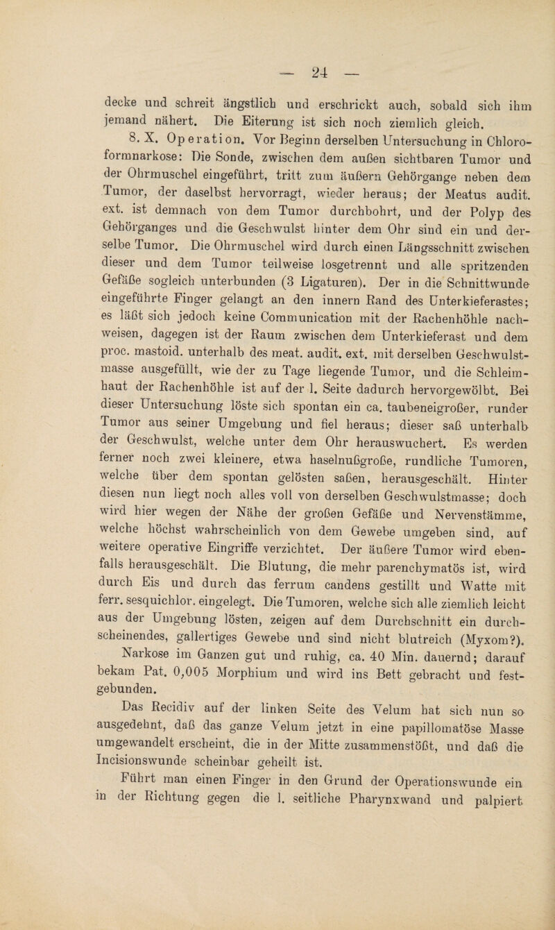 decke und schreit ängstlich und erschrickt auch, sobald sich ihm jemand nähert. Die Eiterung ist sich noch ziemlich gleich. 8.X, Operation, Vor Beginn derselben Untersuchung in Chloro- foimnarkose: Die Sonde, zwischen dem außen sichtbaren Tumor und der Ohrmuschel eingeführt, tritt zum äußern Gehörgange neben dem Tumor, der daselbst hervorragt, wieder heraus; der Meatus audit. ext. ist demnach von dem Tumor durchbohrt, und der Polyp des Gehörganges und die Geschwulst hinter dem Ohr sind ein und der¬ selbe Tumor. Die Ohrmuschel wird durch einen Längsschnitt zwischen dieser und dem Tumor teilweise losgetrennt und alle spritzenden Gefäße sogleich unterbunden (3 Ligaturen). Der in die Schnittwunde eingeführte Finger gelangt an den innern Rand des Unterkieferastes; es läßt sich jedoch keine Communication mit der Rachenhöhle nach- weisen, dagegen ist der Raum zwischen dem Unterkieferast und dem proc. mastoid. unterhalb des meat. audit. ext. mit derselben Gesc-hwulst- masse ausgefüllt, wie der zu Tage liegende Tumor, und die Schleim¬ haut der Rachenhöhle ist auf der 1. Seite dadurch hervorgewölbt. Bei dieser Untersuchung löste sich spontan ein ca. taubeneigroßer, runder Tumor aus seiner Umgebung und fiel heraus; dieser saß unterhalb der Geschwulst, welche unter dem Ohr herauswuchert. Es werden ferner noch zwei kleinere, etwa haselnußgroße, rundliche Tumoren, welche über dem spontan gelösten saßen, herausgeschält. Hinter diesen nun liegt noch alles voll von derselben Geschwulstmasse; doch wild hier wegen der Nähe der großen Gefäße und Nervenstämme, welche höchst wahrscheinlich von dem Gewebe umgeben sind, auf weitere operative Eingriffe verzichtet. Der äußere Tumor wird eben¬ falls herausgeschält. Die Blutung, die mehr parenchymatös ist, wird durch Eis und durch das ferrum candens gestillt und Watte mit fen. sesquichlor. eingelegt. Die Tumoren, welche sich alle ziemlich leicht aus der Umgebung lösten, zeigen auf dem Durchschnitt ein durch¬ scheinendes, gallertiges Gewebe und sind nicht blutreich (Myxom?). Narkose im Ganzen gut und ruhig, ca. 40 Min. dauernd; darauf bekam Pat. 0,005 Morphium und wird ins Bett gebracht und fest¬ gebunden. Das Recidiv auf der linken Seite des Velum hat sich nun so ausgedehnt, daß das ganze Velum jetzt in eine papillomatöse Masse umgewandelt erscheint, die in der Mitte zusammenstößt, und daß die Incisionswunde scheinbar geheilt ist. Führt man einen Finger in den Grund der Operationswunde ein in der Richtung gegen die 1. seitliche Pharynxwand und palpiert