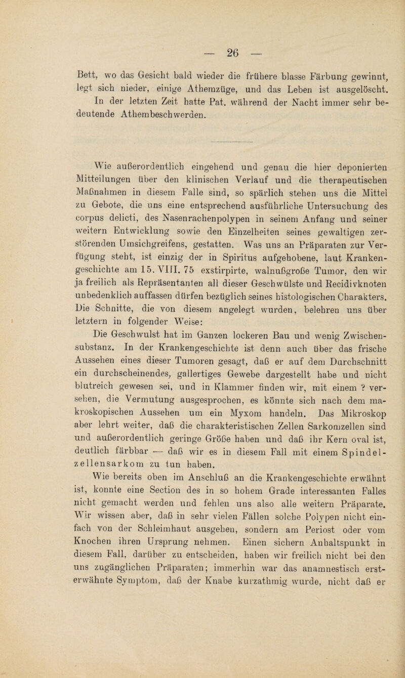 Bett, wo das Gesicht bald wieder die frühere blasse Färbung gewinnt, legt sich nieder, einige Athemzüge, und das Leben ist ausgelöscht. In der letzten Zeit hatte Pat. während der Nacht immer sehr be¬ deutende Athembeschwerden. Wie außerordentlich eingehend und genau die hier deponierten Mitteilungen über den klinischen Verlauf und die therapeutischen Maßnahmen in diesem Falle sind, so spärlich stehen uns die Mittel zu Gebote, die uns eine entsprechend ausführliche Untersuchung des corpus delicti, des Nasenrachenpolypen in seinem Anfang und seiner weitern Entwicklung sowie den Einzelheiten seines gewaltigen zer¬ störenden Umsichgreifens, gestatten. Was uns an Präparaten zur Ver¬ fügung steht, ist einzig der in Spiritus aufgehobene, laut Kranken¬ geschichte am 15. VIII. 75 exstirpirte, walnußgroße Tumor, den wir ja freilich als Repräsentanten all dieser Geschwülste und Recidivknoten unbedenklich auffassen dürfen bezüglich seines histologischen Charakters. Die Schnitte, die von diesem angelegt wurden, belehren uns über letztem in folgender Weise: Die Geschwulst hat im Ganzen lockeren Bau und wenig Zwischen¬ substanz. In der Krankengeschichte ist denn auch über das frische Aussehen eines dieser Tumoren gesagt, daß er auf dem Durchschnitt ein durchscheinendes, gallertiges Gewebe dargestellt habe und nicht blutreich gewesen sei, und in Klammer finden wir, mit einem ? ver¬ sehen, die Vermutung ausgesprochen, es könnte sich nach dem ma¬ kroskopischen Aussehen um ein Myxom handeln. Das Mikroskop aber lehrt weiter, daß die charakteristischen Zellen Sarkomzellen sind und außerordentlich geringe Größe haben und daß ihr Kern oval ist, deutlich färbbar — daß wir es in diesem Fall mit einem Spindel- zellensarkom zu tun haben. Wie bereits oben im Anschluß an die Krankengeschichte erwähnt ist, konnte eine Section des in so hohem Grade interessanten Falles nicht gemacht werden und fehlen uns also alle weitern Präparate. Wir wissen aber, daß in sehr vielen Fällen solche Polypen nicht ein¬ fach von der Schleimhaut ausgehen, sondern am Periost oder vom Knochen ihren Ursprung nehmen. Einen sichern Anhaltspunkt in diesem Fall, darüber zu entscheiden, haben wir freilich nicht bei den uns zugänglichen Präparaten; immerhin war das anamnestisch erst¬ erwähnte Symptom, daß der Knabe kurzathmig wurde, nicht daß er