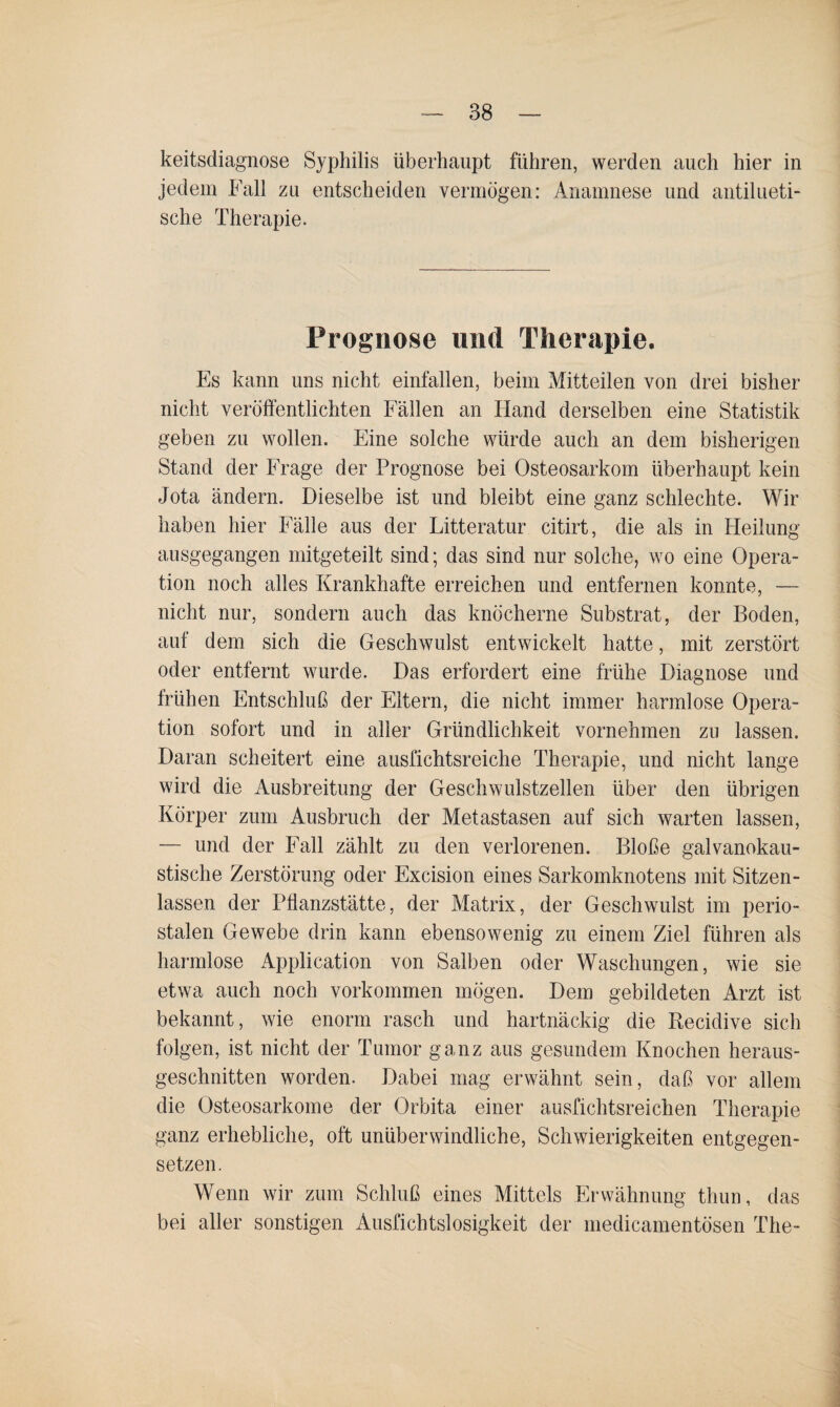 keitsdiagnose Syphilis überhaupt führen, werden auch hier in jedem Fall zu entscheiden vermögen: Anamnese und antilueti¬ sche Therapie. Prognose und Therapie. Es kann uns nicht einfallen, beim Mitteilen von drei bisher nicht veröffentlichten Fällen an Hand derselben eine Statistik geben zu wollen. Eine solche würde auch an dem bisherigen Stand der Frage der Prognose bei Osteosarkom überhaupt kein Jota ändern. Dieselbe ist und bleibt eine ganz schlechte. Wir haben hier Fälle aus der Litteratur citirt, die als in Heilung ausgegangen mitgeteilt sind; das sind nur solche, wo eine Opera¬ tion noch alles Krankhafte erreichen und entfernen konnte, — nicht nur, sondern auch das knöcherne Substrat, der Boden, auf dem sich die Geschwulst entwickelt hatte, mit zerstört oder entfernt wurde. Das erfordert eine frühe Diagnose und frühen Entschluß der Eltern, die nicht immer harmlose Opera¬ tion sofort und in aller Gründlichkeit vornehmen zu lassen. Daran scheitert eine ausfichtsreiche Therapie, und nicht lange wird die Ausbreitung der Geschwulstzellen über den übrigen Körper zum Ausbruch der Metastasen auf sich warten lassen, — und der Fall zählt zu den verlorenen. Bloße galvanokau¬ stische Zerstörung oder Excision eines Sarkomknotens mit Sitzen¬ lassen der Pflanzstätte, der Matrix, der Geschwulst im perio¬ stalen Gewebe drin kann ebensowenig zu einem Ziel führen als harmlose Application von Salben oder Waschungen, wie sie etwa auch noch Vorkommen mögen. Dem gebildeten Arzt ist bekannt, wie enorm rasch und hartnäckig die Recidive sich folgen, ist nicht der Tumor ganz aus gesundem Knochen heraus¬ geschnitten worden. Dabei mag erwähnt sein, daß vor allem die Osteosarkome der Orbita einer ausfichtsreichen Therapie ganz erhebliche, oft unüberwindliche, Schwierigkeiten entgegen¬ setzen. Wenn wir zum Schluß eines Mittels Erwähnung thun, das bei aller sonstigen Ausfichtslosigkeit der medicamentösen The-