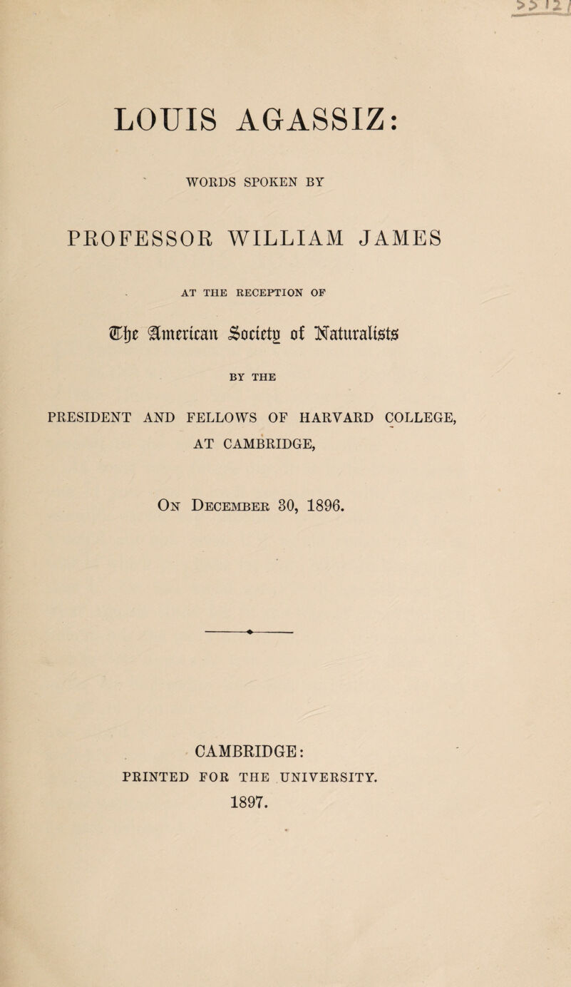 LOUIS AGASSIZ: WORDS SPOKEN BY PROFESSOR WILLIAM JAMES AT THE RECEPTION OF ®ije American Societg of Naturalists BY THE PRESIDENT AND FELLOWS OF HARVARD COLLEGE, AT CAMBRIDGE, On December 30, 1896. CAMBRIDGE: PRINTED FOR THE UNIVERSITY. 1897.