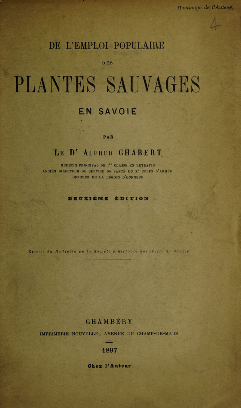 Jiommage de VAuteur, fSpp-C??* .“v . ' : DE L’EMPLOI POPULAIRE D ES PLANTES SAUVAGES % EN SAVOIE PAR Le Dr Alfred CHABERT A MEDEG1N PRINCIPAL DE Ira CLASSE EN RETRA1TE ANCIEN DIRECTEUR DU SERVICE DE SAXTE DU X° CORPS D'ARMEE OFF1C1ER DE LA LEGION d’hONNEUR — DEUXIEME EDITION — ;T Extrait dn Bulletin de la Societe d’hist oir e nature lie de Savoie CHAMBER! IMPRIMERIE NOUVELLE, AVENUE DU CHAMP-DE-MABS
