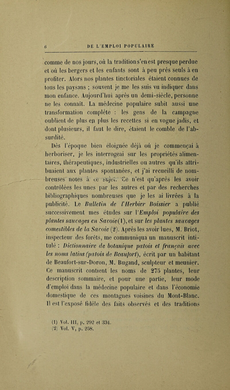 comme de nos .jours, ou la traditions’enest presque perdue et ou les bergers et les enfants sont a peu pres seuls a en profiler. Alors nos plantes tinctoriales etaient connues de ions les paysans ; souvent je me les suis vu indiquer dans mon enfance. Aujonrd’hui apres un demi-sieele, personne ne les connait. La medecine populaire subit aussi une transformation complete : les gens de la campagne oublient de plus en plus les recedes si en vogue jadis, et dont plusieurs, il faut le dire, etaient le comble de Tab- surdile. Des l’epoque bien eloignee deja ou je commencai a herboriser, je les interrogeai sur les proprietes alimen- taires, therapeutiques, i ndustrielles ou a litres qu'ils attri- buaient aux plantes sponlanees, et j’ai recueilli de nom- breuses notes a oe sujcL Ce n’est qu’apres les avoir controlees les lines par les aulres et par des recherches bibliographiques nombreuses que je les ai livrees a la publicite. Le Bulletin de I’Herbier Boissier a publie successivement mes etudes sur VEmploi populaire des plantes saucages cn Savoie(I), et sur les plantes sauvagcs comestibles de la Savoie (2). Apres les avoir lues, M. Briot, inspecteur des forets, me communiqua un manuscrit inti¬ tule : Diclionnaire de botanique patois et francais avec les noms latins (patois de Beaufort), ecrit par un habitant de Beaufort-sur-Doron, M. Bugand, sculpteur et meunier. Le manuscrit contient les noms de 275 plantes, leur description sommaire, et pour une partie, leur mode d’emploi dans la medecine populaire et dans l’economie domestique de ces montagnes voisines du Mont-Blanc. II est l’expose fidele des faits observes et des traditions (t) Vol. in, p. 292 et 334.