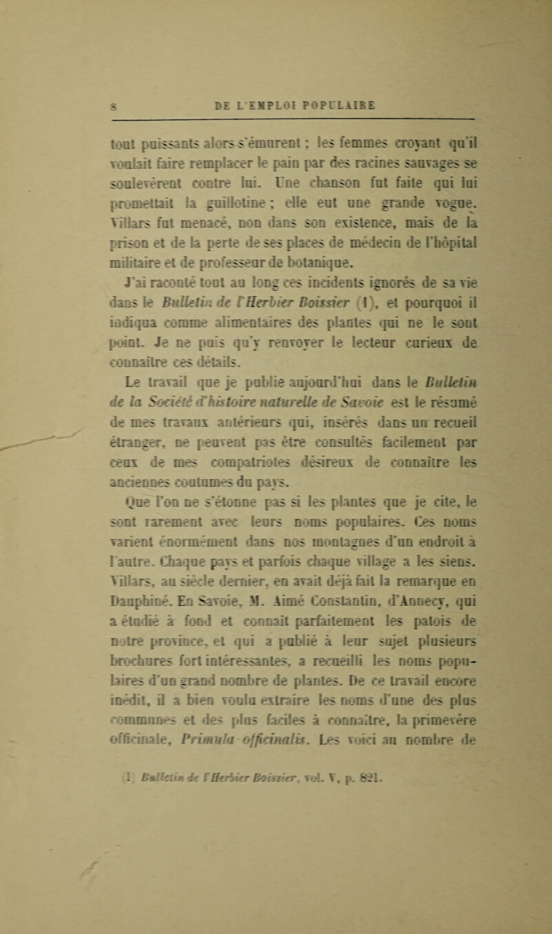 tout pGiss mts ;dorss emurent: 'es femmes croyaot qa il Youbi: f‘i;re remplacer e pain par des radries sanvages se souleverent centre ini. Une chanson fat faile qui lai promettait la guillotine; elle eat une grande vogue. Vi lars fnt menace, non daos soq existence, msis de la prison e: ie la perte deses places de medecin de rh*Apital midraire et de pro essear ie botanique. J'ai reroute tout au long ces incidents ignores de sa vie dans le Bulletin de rHcrbier Boissier (I), et poorquoi ii indiqna eomme alimentaires des planles mi oe le sort point. Je ae pa!s qu'y renvoyer le lecteor curieox de connailre ces details. Le travail qne je publie aujoardhui dans le Bulletin de la Societi (Fhistoire naturelle de Savoie est le resume •ir mes traranx aoterieers qui. inserts dans un recueil etranger. ne peovent pas etre consultes facilement par ceax de mes compatriotes desireux de connailre les andeones coatnmes da pays. Qoe Ton ne s’etonne pas a les plantes qae je cite, le soot rarement avec leors noms popnlaires es noms varient enonnement dans nos raonlaimes d un endroit a I'autre. Chaqoe pays et parfbis ehaque village a les siens. Yillars, au siecle dernier, en avail deja tail la remarqne en Danphine. En Savoie. M. Aime Constantin. d’Annecy, qni a olndte a fond et connait parfaitement les patois de noire province, et qui a publie a leur sujet plusieurs brochures fort interessantes, a recneilli les noms popu- h res duo grand nombre de plantes. De ce travail encore m-d t. I a bien von In extraire les noms done des plus communes et des plus faciles a connailre, la primevere officinale. l*fi>o.\t}a officinalis. Les voici au nombre de