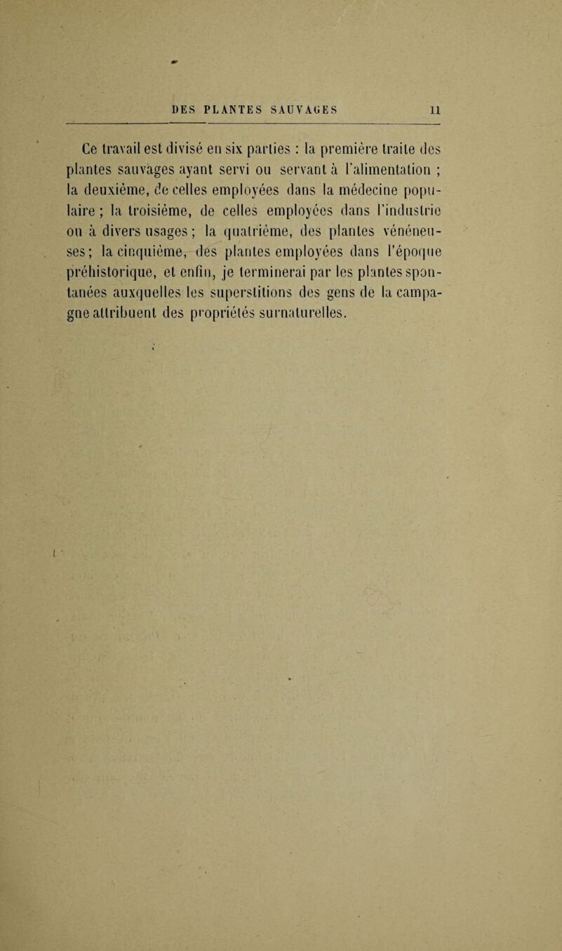 Ce travail est divise en six parlies: la premiere traile des plantes sauvages ayant servi on servant a ralimentation ; la deuxieme, de cedes employees dans la medecine popn- laire ; la troisieme, de cedes employees dans I’induslrie on a divers usages; la qnalrieme, des plantes venenen- ses; la cinquieme, des plantes employees dans I’epoque prehistorique, et enfin, je terminerai par les plantes spon- tanees auxqnedes les superstitions des gens de la campa- gne attribuent des proprieles surnaturelles.