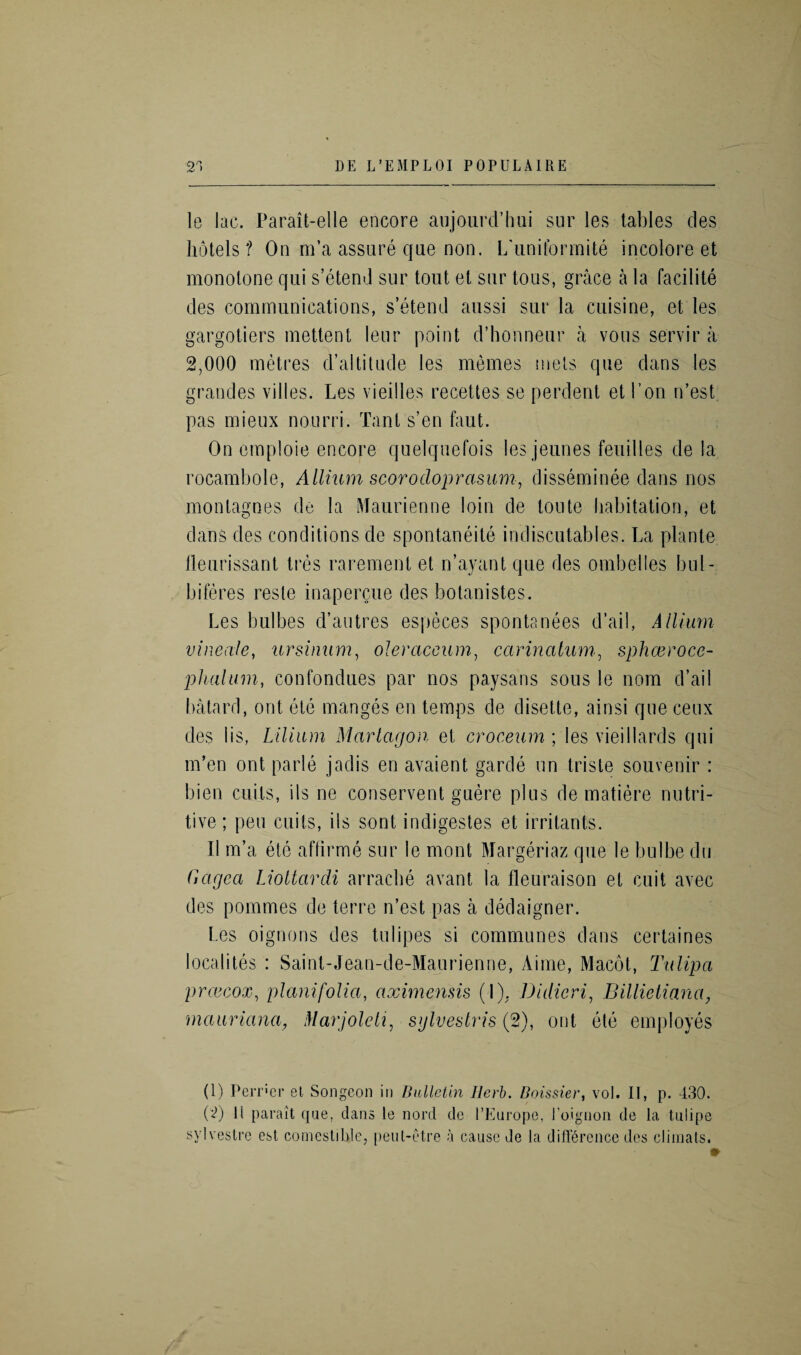 le lac. Parait-elle encore aujourd’hui sur les tables des hotels? On m’a assure que non. L'uniformite incolore et monotone qui s’etend sur tout et sur tons, grace a la facilite des communications, s’etend aussi sur la cuisine, et les gargotiers mettent leur point d’honneur a vans servir a 2,000 metres d’altitude les memes mels que dans les grandes villes. Les vieilles recettes se perdent et Lon n’est pas mieux nouni. Tant s’en faut. On emploie encore quelquefois les jeunes feuilles de la rocambole, Allium scorocloprasum, disseminee dans nos montagnes de la Maurienne loin de toute habitation, et dans des conditions de spontaneite indiscutables. La plante lleurissant tres rarement et n’ayant que des ombelles bul- biferes reste inapercue des botanistes. Les bulbes d’autres especes spontanees d’ail, Allium vineale, ursinum, oJeraceum, carinalum, sphceroce- pluilum, confondues par nos paysans sous le nom d’ail batard, out etc manges en temps de disette, ainsi que ceux des 1 is, Lilium Mcirlagon et croceum ; les vieiHards qui m’en ont parle jadis en avaient garde un triste souvenir : bien cuils, ils ne conservent guere plus de matiere nutri¬ tive; peu cuits, ils sont indigestes et irritants. II m’a ete affirme sur le mont Margeriaz que le bulbe du Gagea Liottardi arrache avant la fleuraison et cuit avec des pommes de terre n’est pas a dedaigner. Les oignons des tulipes si communes dans certaines localites : Saint-Jean-de-Maurienne, Aime, Macot, Titlipa prcecox, plant folia, aximensis (I). Didicri, Billietiana, rnauriana, Marjoleti, sylvestris (2), ont ete employes (1) Perrier el Songeon in Bulletin Herb. Boissier, vol. II, p. 430. (2) H paralt que. dans le nord de l’Europe, Eoignon de la tulipe sylvestre esl comestiUle, peut-etre a cause de la difference des climals.