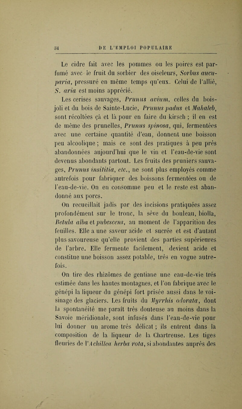 Le cidre fait avec les pommes ou les poires est par- fume avec le fruit clu sorbier des oiseleurs, Sorbus aucu- paria, pressure en meme temps qu’eux. Celui de l’allie, S. aria est mo ins apprecie. Les cerises sauvages, Primus avium, celles du bois- joli et du bois de Sainte-Lucie, Prunus padus et Mahaleb, sont recoltees ga et la pour en faire du kirsch ; il en est de memo des prunelles, Prunus spinosa, qui, fermentees avec une certaine quantite d’eau, donnent une boisson pen alcoolique; mais ce sont des pratiques a peu pres abandonnees aujourd’hui que le vin et l’eau-de-vie sont devenus abondants partout. Les fruits des pruniers sauva¬ ges, Prunus insititia, e/c., ne sont plus employes comme autrefois pour fabriquer des boissons fermentees ou de Leau-de-vie. On en consomme peu et le reste est aban¬ don ne aux pores. On recueillait jadis par des incisions pratiquees assez profondement sur le tronc, la seve du bouleau, biolla, Belula alba et pubescens, au moment de l’apparition des feuilles. Eile a une saveur acide et sucree et est d’autant plus savoureuse qu’elle provient des parties superieures de l’arbre. Elle fermente facilement, devient acide et constitue une boisson assez potable, tres en vogue autre¬ fois. On tire des rhizomes de genliane une eau-de-vie tres estimee dans les hautes montagnes, et l’on fabrique avec le genepi la liqueur du genepi fort prisee aussi dans le voi- sinage des glaciers. Les fruits du Myrrhis odorata, dont la spontaneite me parait tres douteuse au moins dans la Savoie meridionale, sont infuses dans l’eau-de-vie pour lui donner un arome tres delicat ; ils entrent dans la composition de la liqueur de la Chartreuse. Les tiges fleuries de VAchillea herba rota, si abondantes aupres des