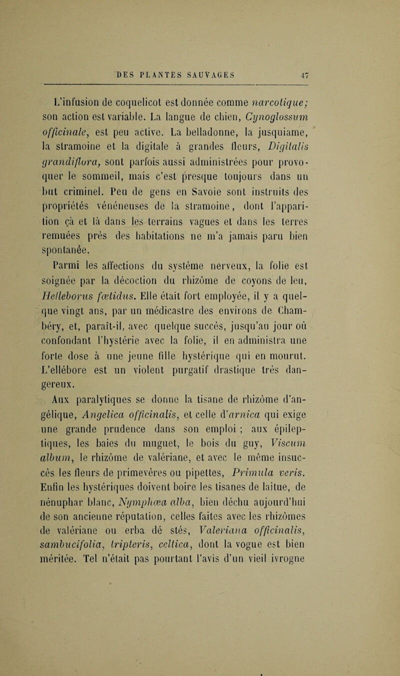 L’infusion de coquelicot estdonnee comme narcotique; son action est variable. La langue de chien, Cynoglossum officinale, est pen active. La belladonne, la jusquiame, la slramoine et la digitate a grandes lleurs, Digitalis grandiflora, sont parfois aussi administrees pour provo- quer le sommeil, mais c’est presque toujours dans un but criminel. Peu de gens en Savoie sont instrnits des proprietes veneneuses de la slramoine, dont l’appari- tion ca et la dans les terrains vagues et dans les terres remuees pres des habitations ne m’a jamais paru bien spontan6e. Parmi les affections du systeme nerveux, la folie est soignee par la decoction du rhizome de coyons de leu, Helleboras fcetidus. Elle etait fort employee, il y a quel- que vingt ans, par un medicastre des environs de Cham- bery, et, parait-il, avec quelque succes, jusqu’au jour on confondant Physterie avec la folie, il en adminislra une forte dose a une jeune fille hysterique qui en mourut. L’ellebore est un violent purgatif drastique tres dan- gereux. Aux paralytiqnes se donno la tisane de rhizome d’an- gelique, Angelica officinalis, et celle d'arnica qui exige une grande prudence dans son emploi; aux epilep- tiques, les baies du muguet, le bois du guy, Viscuin album, le rhizome de valeriane, et avec le meme insuc- ces les fleurs de primeveres ou pipettes, Primula veris. Enfin les hysteriques doivent boire les tisanes de laitue, de nenuphar blanc, Ngmphcea alba, bien dechu aujourd’hui de son ancienne reputation, cedes faites avec les rhizomes de valeriane ou erba de stes, Valeriana officinalis, sambucifolia, Iripteris, celtica, dont la vogue est bien meritee. Tel n’etait pas pourtant l’avis d’un vieil ivrogne