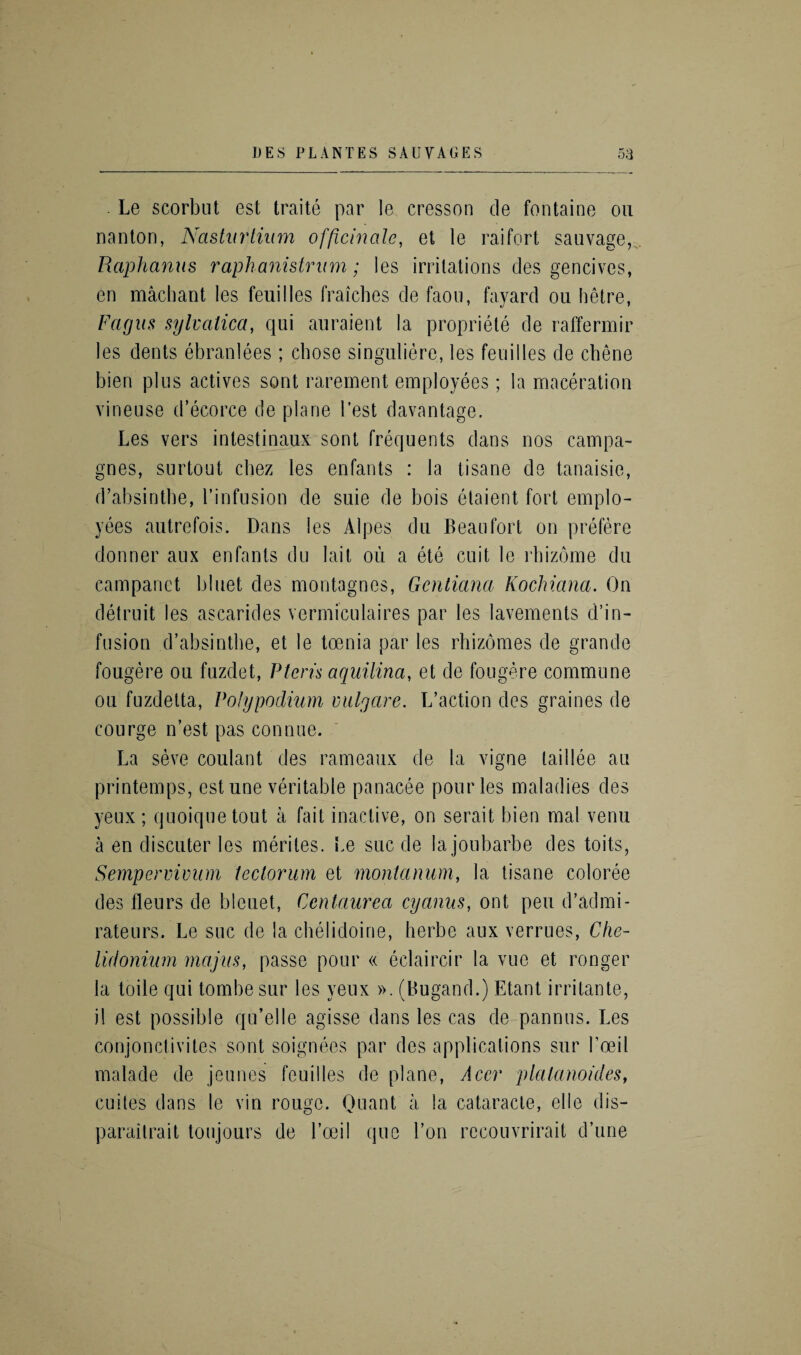 Le scorbnt est traite par le cresson de fontaine on nanton, Nasturtium officinale, et le raifort sauvage, Raphanus raphanistrum; les irritations des gencives, en machant les feuilles fraiches de faou, fayard ou hetre, Fagus sylvatica, qui auraient la propriety de raffermir les dents ebranlees ; chose singuliere, les feuilles de chene bien plus actives sont rarement employees; la maceration vineuse d’ecorce de plane Test davantage. Les vers intestinaux sont frequents dans nos campa- gnes, surtout cbez les enfants : la tisane de tanaisie, d’absintbe, l’infusion de suie de bois etaient fort emplo¬ yees autrefois. Dans les Alpes du Beaufort on prefere donner aux enfants du lait ou a ete cuit le rhizome du campanct bluet des montagnes, Gcntiana Kochiana. On detruit les ascarides vermiculaires par les lavements d’in- fusion d’absintbe, et le toenia par les rhizomes de grande fougere ou fuzdet, Ptcris aquilina, et de fougere commune ou fuzdelta, Polypodium vulgcire. L’action des graines de courge n’est pas connue. La seve coulant des rameaux de la vigne taillee an printemps, est une veritable panacee pour les maladies des yeux; quoiquetout a fait inactive, on serait bien mal venu a en discuter les merites. Le sue de la joubarbe des toits, Sempervivum ieclorum et montanum, la tisane coloree des fleurs de bleuet, Centaurea cyanus, ont pen d’admi- rateurs. Le sue de la chelidoine, herbe aux verrues, Che- lidonium majus, passe pour « eclaircir la vue et ronger la toile qui tombe sur les yeux ». (Bugand.) Etant irritante, il est possible qu’elle agisse dans les cas de pannus. Les conjonctivites sont soignees par des applications sur l’oeil malade de jeunes feuilles de plane, Acer platanoides, cuites dans le vin rouge. Quant a la cataracle, elle dis- paraitrait toujours de l’oeil que l’on recouvrirait d’une