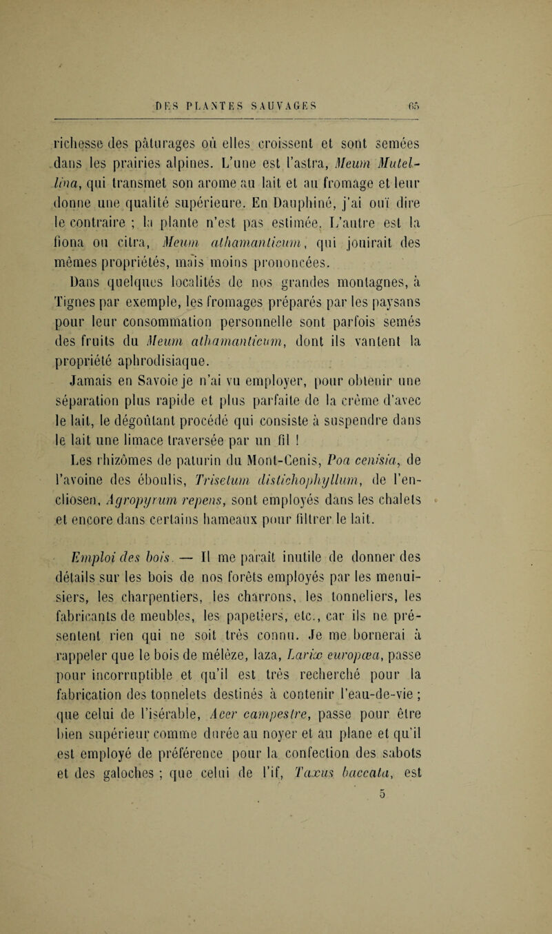 richesse des paturages ou elles croissent et soot semees dans les prairies alpines. L’une est I’astra, Meum Mutel- Una, qni transmet son arome an lait et au fromage et leur donne une qualite superieure. En Dauphine, j’ai out dire le contraire ; la plante n’est pas estimee. L* autre est la liona ou citra, Meum alhamanticum, qni jouirait des memes proprietes, mais moins prononcees. Dans quelques localites de nos grandes monlagnes, a Tignes par exemple, les fromages prepares par les paysans pour leur consommalion personnelle sont parfois semes des fruits du Meum alhamanticum, dont ils van lent la propriety aphrodisiaqu e. Jamais en Savoie je n’ai vu employer, pour obtenir une separation plus rapide et plus parfaite de la creme d’avec le lait, le degoutant precede qui consiste a suspendre dans le lait une limace traversee par un fil ! Les rhizomes de paturin du Mont-Cenis, Poa cenisia, de l’avoine des eboulis, Triselurn dislichophyllum, de Yen- cliosen, Agropyrum repens, sont employes dans les chalets et encore dans certains harneaux pour (Hirer le lait. Emploi des hois. —- II me parait inutile de donner des details sur les hois de nos forets employes par les menui- siers, les charpentiers, les charrons, les tonneliers, les fabricants de meubles, les papetiers, etc., car ils ne pre- sentent rien qui ne soil tres connu. Je me bornerai a rappeler qne le bois de meleze, laza, Larix europcea, passe pour incorruptible et qu’il est tres recherche pour la fabrication des tonnelets destines a contenir l’eau-de-vie; que celui de l’iserable, Acer campestre, passe pour elre bien superieur comme duree au noyer et au plane et qu’il est employe de preference pour la confection des sabots et des galoches ; que celui de l’if, Taxus baccata, est 0