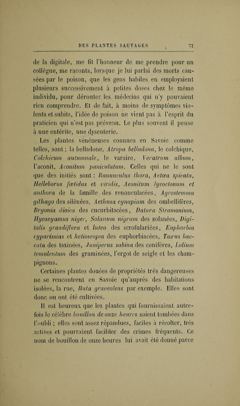 cle la digitale, me fit fhonneur de me prendre pour un collegue, me raconta, lorsque je lui parlai des morts cau- sees par le poison, que les gens habiles en employaient plusieurs successivement a petites doses chez le meme individu, pour derouter les medecins qui n’y pouvaient rien comprendre. Et de fait, a moins de symptomes vio- lents etsubits, l’idee de poison ne vient pas a 1’esprit du praticien qui n’est pas prevenu. Le plus souvent il pense a line enterite, line dysenterie. Les plantes veneneuses connues en Savoie comme tel les, sont: la belladone, Atropa belkulona, le colchique, Colchicum aulumnale, le varaire, Veralrum album, faconit, Aconitum paniculalum. Cedes qui ne le sont que des ini ties sont : Ranunculus thora, Acloea spicala, Helleborus fwtidus et viridis, A coni turn lycoctonum ct anlhora de la famille des renonculacees, Agrostemma githago des silenees, Aelhusa cynapium des ombelliferes, Bryonia dioica des cucurbitacees, Datura Stramonium, Hyoscyamus niger, Solarium nigrum des solanees, Digi¬ talis grandiflora et lutea des scrofulariees, Euphorbia cyparissias et hetioscopia des euphorbiacees, Tacrus bac- cala des taxinees, Junipenis scibina des coniferes, Lolium ternulcnlum des graminees, fergot de seigle ct les cham¬ pignons. Certaines plantes donees de proprieles tres dangereuses ne se rencontrenl en Savoie qifaupres des habitations isolees, la rue, Data graocolcns par exemple. Elies sont done on ont etc cultivees. II esl heureux que les plantes qui fournissaient autre¬ fois le celebre bouillon deonze heurcs soient tombees dans l’oubli; ellos sont assez repandues, faciles a recolter, Ires actives et pourraient faciliter des crimes frequents. Cc nom de bouillon de onze heures lui avail ete donne parce