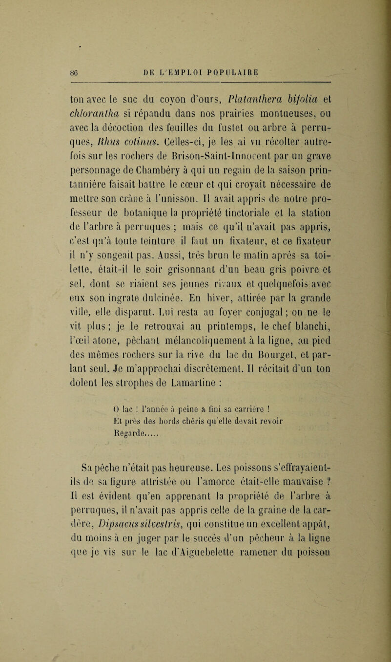 ton avec le sue du coyon d’ours, Platanlhera hifolia et chlorantha si repandu dans nos prairies montueuses, on avec la decoction des feuilles du fuslet ou arbre a perru- ques, Rhus cotiuus. Celles-ci, je les ai vu recolter autre¬ fois sur les rochers de Brison-Saint-Innocent par un grave personnage de Chambery a qui un regain de la saison prin- tanniere faisait battre le coeur et qui croyait necessaire de meltre son crane a l’unisson. II avail appris de notre pro- fesseur de botanique la propriete tinctoriale cl la station de I’arbre a perruques; mais ce qu’il n’avait pas appris, e’est qu’a toute teinture il faut un fixateur, et ce fixateur il n’y songeait pas. Aussi, tres brun le matin apres sa toi¬ lette, etait-il le soir grisonnant d’un beau gris poivre et sel, dont se riaient ses jeunes rivaux et quelquefois avec eux son ingrate dulcinee. En hiver, attiree par la grande ville, el le disparut. Lui resta an foyer conjugal; on ne le vit plus; je le retrouvai au printemps, le chef blanchi, l’oei! atone, peebant melancoliquement a la ligne, au pied des memes rochers sur la rive du lac du Bourget, et par- lant seul. Je m’approchai discretement. Il recitait d’un ton dolent les strophes de Lamartine : 0 lac ! l’annce a peine a fini sa carriere ! Et pres des Lords clieris qu elle devait revoir Regarde. . j : ■ . Sa peclie n’etait pas heureuse. Les poissons s’effrayaient- ils de sa figure attrislee ou l’amorce etait-elle mauvaise ? Il est evident qu’en apprenant la propriete de l’arbre a perruques, il n’avait pas appris cede de la graine de lacar- dere, Dipsacus silucslris, qui constitueun excellent appal, du moins a en juger par le succes d’un pecheur a la ligne que je vis sur le lac d’Aiguebelette ramener du poisson