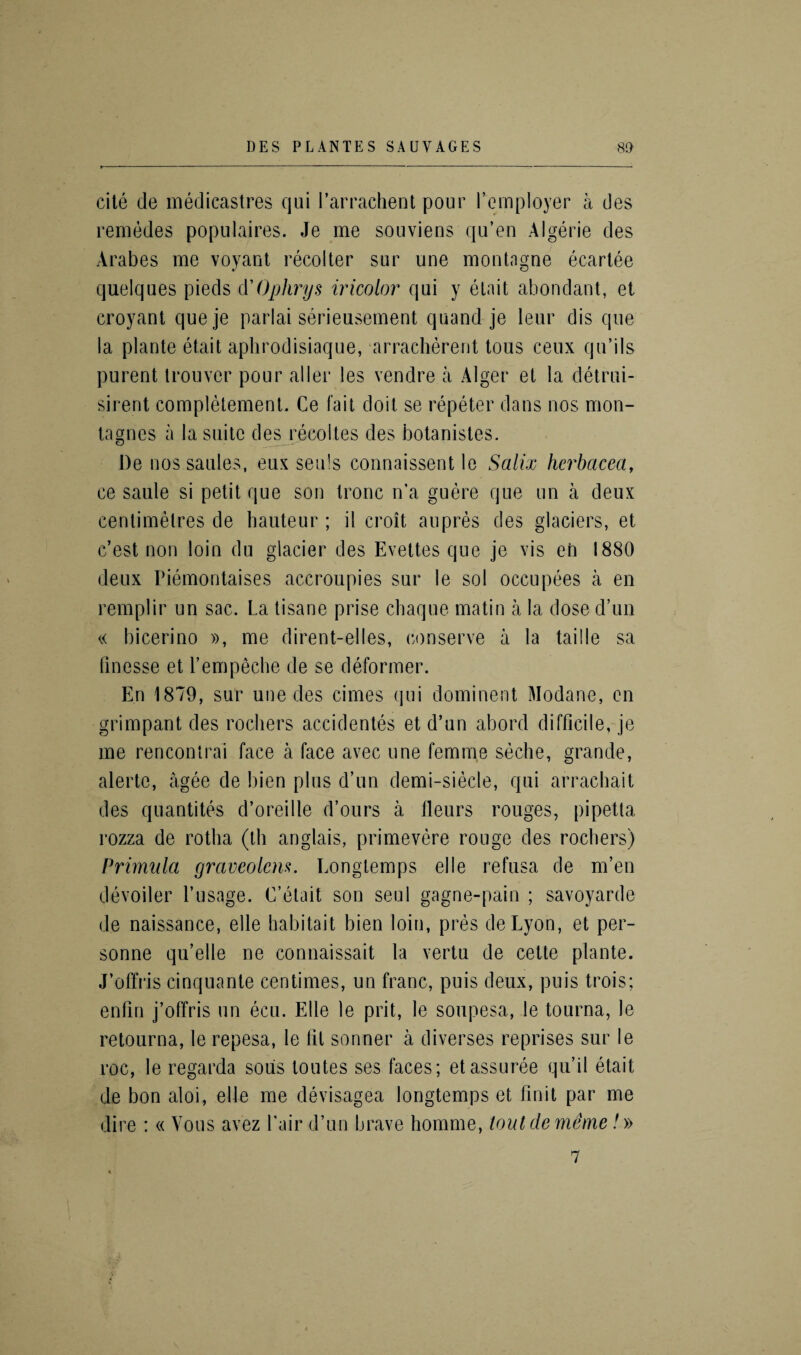 cite de medicastres qui l’arrachent pour l’employer a des remedes populaires. Je me souviens qu’en Algerie des Arabes me voyant recolter sur une montngne ecartee quelques pieds d'Ophrys tricolor qui y etait abondant, et croyant queje parlai serieusement quand je leur dis que la plante etait aphrodisiaque, arracherent tous ceux qu’ils purent trouver pour aller les vendre a Alger et la detrui- sirent completement. Ce fait doit se repeter dans nos mon- tagnes a la suite des recoltes des botanistes. De nossaules, eux sen’s connaissent le Salix hcrbacea, ce saule si petit que son tronc n’a guere que un a deux centimetres de hauteur ; il croit an pres des glaciers, et c’est non loin du glacier des Evettes que je vis en 1880 deux Piemontaises accroupies sur le sol occupees a en remplir un sac. La tisane prise chaque matin a la dose d’un « bicerino », me dirent-el les, conserve a la tai lie sa finesse et l’empeche de se deformer. En 1879, sur une des cimes qui dominent Modane, en grimpant des rochers accidentes et d’un abord difficile, je me rencontrai face a face avec une femme seche, grande, alerto, agee de bien plus d’un demi-siecle, qui arrachait des quantifies d’oreille d’ours a fleurs rouges, pipetta rozza de rotha (th anglais, primevere rouge des rochers) Primula graveolcm. Eongtemps elle refusa de m’en devoiler l’usage. C’etait son seul gagne-pain ; savoyarde de naissance, elle habitait bien loin, pres deLyon, et per- sonne qu’elle ne connaissait la vertu de cette plante. J’offris cinquante centimes, un franc, puis deux, puis trois; enfin j’offris un ecu. Elle le prit, le soupesa, le tourna, le retourna, le repesa, le fit sonner a diverses reprises sur le roc, le regarda sous toutes ses faces; etassuree qu’il etait de bon aloi, elle me devisagea longtemps et finit par me dire : « Vous avez Pair d’un brave homme, tout de meme /»