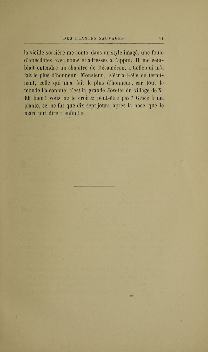 la vieille sorciere me conta, dans on style image, line foule d’anecdotes avec noms et adresses a 1’appui. II me sem- blait entendre un chapitre de Decameron. « Celle qui m’a fait le plus d’nonneur, Monsieur, s’ecria-t-elle en termi- nant, celle qui m’a fait le plus d’honneur, car tout le moncle Taconnue, c’est la grande Josette du village deX. Eh bien! vous ne le croirez peut-etre pas ? Grace a ma plante, ce ne fut que dix-sept jours apres la noce que le mari put dire : enfin ! »