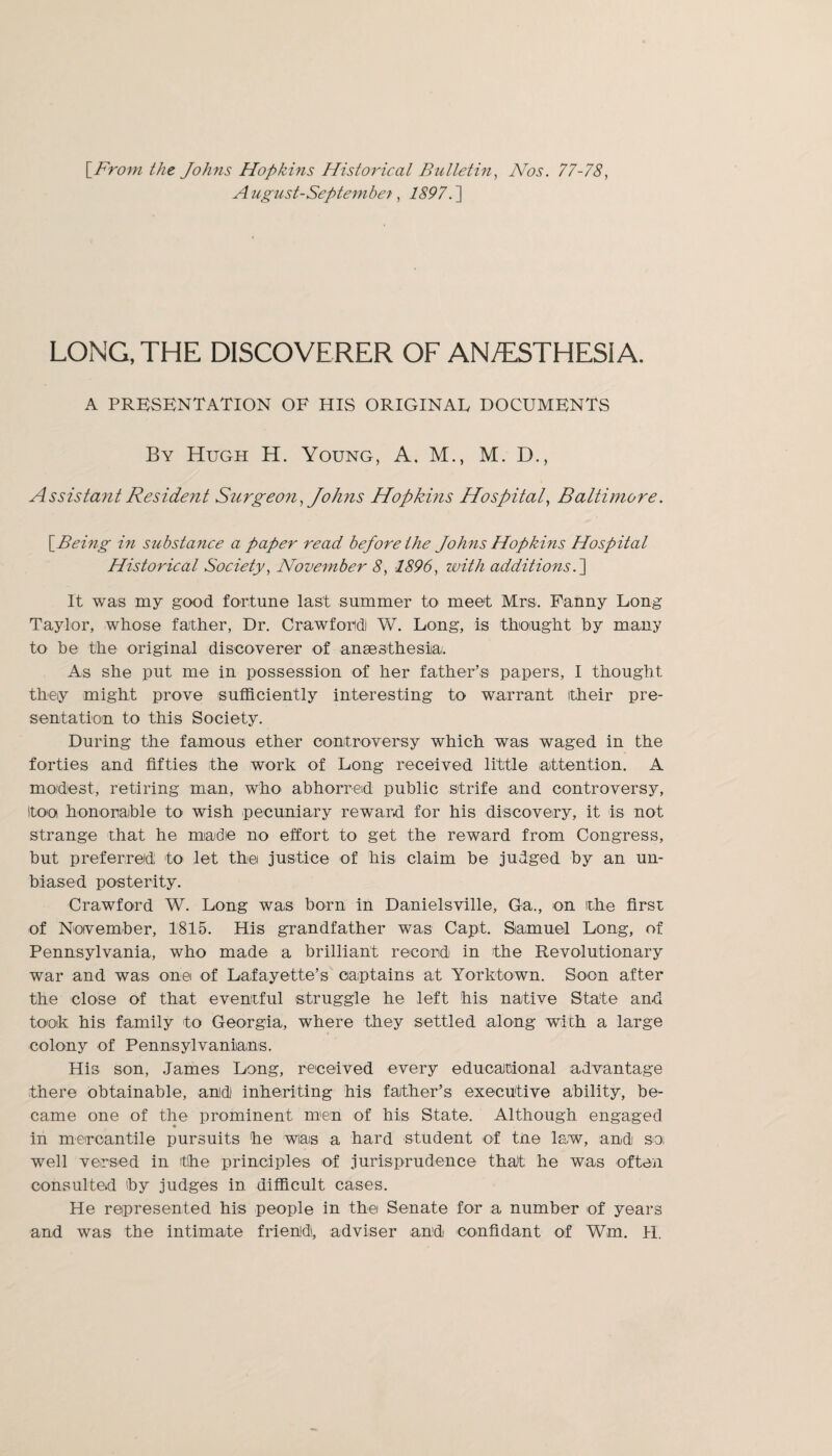 \_From the Johns Hopkins Historical Bulletin, Nos. 77-78, August-Septembe?, LONG, THE DISCOVERER OF AN/ESTHESIA. A PRESENTATION OF HIS ORIGINAL DOCUMENTS By Hugh H. Young, A. M., M. D., Assistant Resident Surgeon,Johns Hopkins Hospital, Baltimore. \^Being in substance a paper read bejore the Johns Hopkins Hospital Historical Society, November 8, 1896, with additions.] It was my good fortune last summer to meet Mrs. Fanny Long Taylor, whose father, Dr. Crawford! W. Long, is thought by many to be the original discoverer of anaesthesia. As she put me in possession of her father’s papers, I thought they might prove sufficiently interesting to warrant their pre¬ sentation to this Society. During the famous ether controversy which was waged in the forties and fifties the work of Long received little attention. A modest, retiring man, who abhorred public strife and controversy, too honorable to wish pecuniary reward for his discovery, it is not strange that he made no effort to get the reward from Congress, but preferred to let the justice of his claim be judged by an un¬ biased posterity. Crawford W. Long was born in Danielsville, Ga., on the first of November, 1815. His grandfather was Capt. Samuel Long, of Pennsylvania, who made a brilliant record in the Revolutionary war and was one of Lafayette’s captains at Yorktown. Soon after the close of that eventful struggle he left his native State and took his family to Georgia, where they settled along with a large colony of Pennsylvanians. His son, James Long, received every educational advantage there obtainable, and inheriting his father’s executive ability, be¬ came one of the prominent mein of his State. Although engaged in mercantile pursuits he wias a hard student of tne law, and soi well versed in the principles of jurisprudence that he was often consulted by judges in difficult cases. He represented his people in the Senate for a number of years and was the intimate friend, adviser and confidant of Wm. H.