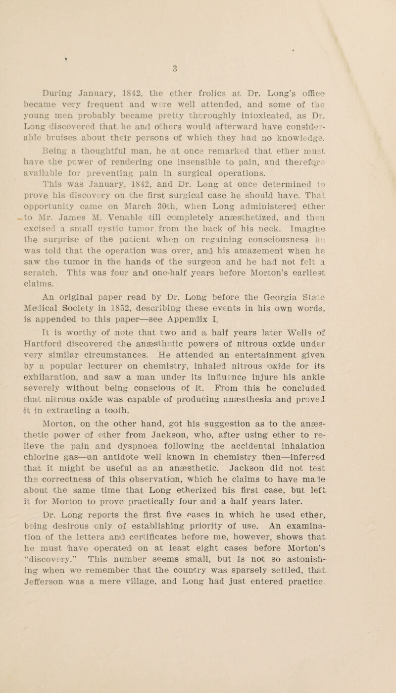 During January, 1842, the ether frolics at Dr. Long’s office became very frequent and were well attended, and some of the young men probably became pretty thoroughly intoxicated, as Dr. Long discovered that he and others would afterward have consider¬ able bruises about their persons of which they had no knowledge. Being a thoughtful man, he at once remarked that ether must have the power of rendering one insensible to pain, and therefore available for preventing pain in surgical operations. This was January, 1842, and Dr. Long at once determined to prove his discovery on the first surgical case he should have. That opportunity came on March 30th, when Long administered ether .to Mr. James M. Venable till completely anaesthetized, and then excised a small cystic tumor from the back of his neck. Imagine the surprise of the patient when on regaining consciousness he was told that the operation was over, and his amazement when he saw the tumor in the hands of the surgeon and he had not felt a scratch. This was four and one-half years before Morton’s earliest claims. An original paper read by Dr. Long before the Georgia State Medical Society in 1852, describing these events in his own words, is appended toi this paper—see Appendix I. It is worthy of note that two and a half years later Wells of Hartford discovered the anaesthetic powers of nitrous oxide under very similar circumstances. He attended an entertainment given by a popular lecturer on chemistry, inhaled! nitrous oxide for its exhilaration, and saw a man under its influence injure his ankle severely without being conscious of it. Prom this he concluded that nitrous oxide was capable of producing anaesthesia and proved it in extracting a tooth. Morton, on the other hand, got his suggestion as to the anses- thetic power of ether from Jackson, who, after using ether to re¬ lieve the pain and dyspnoea following the accidental inhalation chlorine gas—lan antidote well known in chemistry then—inferred that it might ibe useful as an anaesthetic. Jackson did not test the correctness of this observation, which he claims to have male about the same time that Long etherized his first case, but left it for Morton to prove practically four and a -half years later. Dr. Long reports the first five cases in which he used ether, being desirous only of establishing priority of use. An examina¬ tion of the letters and) certificates before me, however, shows that he must have operated on at least eight cases before Morton’s “discovery.” This number seems small, but is not so astonish¬ ing when we remember that the country was sparsely settled, that.. Jefferson was a mere village, and Long had just entered practice