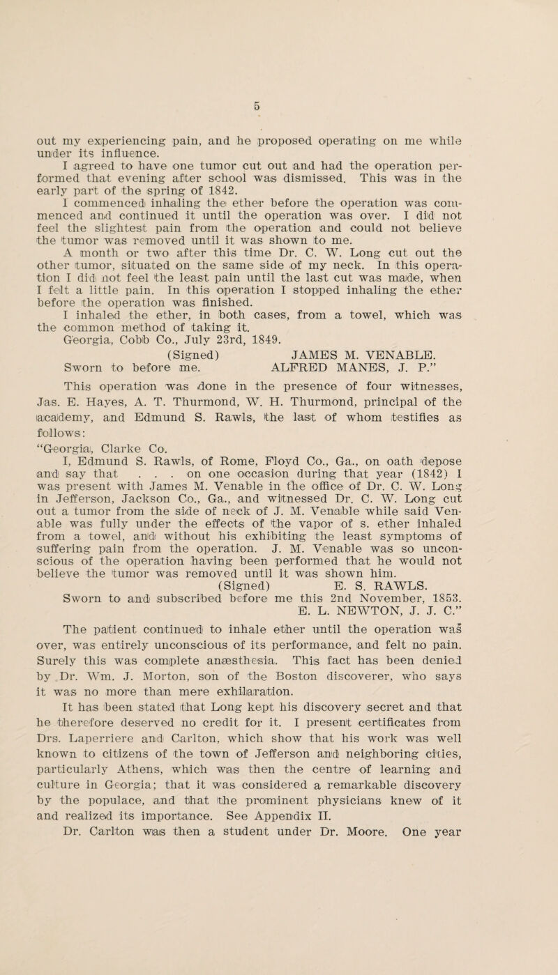 out my experiencing pain, and he proposed operating on me while under its influence. I agreed to have one tumor cut out and had the operation per¬ formed that evening after school was dismissed. This was in the early part of the spring of 1842. 1 commenced inhaling the ether before the operation was com¬ menced an.d continued it until the operation was over. I did not feel the slightest pain from the operation and could not believe the tumor was removed until it was shown to me. A month or two after this time Dr. C. W. Long cut out the other tumor, situated on the same side of my neck. In this opera¬ tion I did not feel the least pain until the last cut was made, when I felt a little pain. In this operation I stopped inhaling the ether before the operation was finished. I inhaled the ether, in both cases, from a towel, which was the common method of taking it. Georgia, Cobb Co., July 23rd, 1849. (Signed) JAMES M. VENABLE. Sworn to before me. ALFRED MANES, J. P.” This operation was done in the presence of four witnesses, Jas. E. Hayes, A. T. Thurmond, W. H. Thurmond, principal of the academy, and Edmund S. Rawls, the last of whom testifies as follows: “Georgia, Clarke Co. I, Edmund S. Rawls, of Rome, Floyd Co., Ga., on oath depose and say that ... on one occasion during that year (1842) I was present with James M. Venable in the office of Dr. C. W. Long in Jefferson, Jackson Co., Ga., and witnessed Dr. C. W. Long cut out a tumor from the side of neck of J. M. Venable while said Ven¬ able was fully under the effects of the vapor of s. ether inhaled from a towel, and without his exhibiting the least symptoms of suffering pain from the operation. J. M. Venable was so uncon¬ scious of the operation having been performed that he would not believe the tumor was removed until it was shown him. (Signed) E. S. RAWLS. Sworn to and subscribed before me this 2nd November, 1853. E. L. NEWTON, J. J. C.” The patient continued to inhale ether until the operation was over, was entirely unconscious of its performance, and felt no pain. Surely this was complete anaesthesia. This fact has been denied by Dr. Wm. J. Morton, son of the Boston discoverer, who says it was no more than mere exhilaration. It has been stated that Long kept his discovery secret and that he therefore deserved no credit for it. I present certificates from Drs. Laperriere and Carlton, which show that his work was well known to citizens of the town of Jefferson and neighboring cities, particularly Athens, which was then the centre of learning and culture in Georgia; that it was considered a remarkable discovery by the populace, land that the prominent physicians knew of it and realized its importance. See Appendix II. Dr. Carlton wias then a student under Dr. Moore. One year
