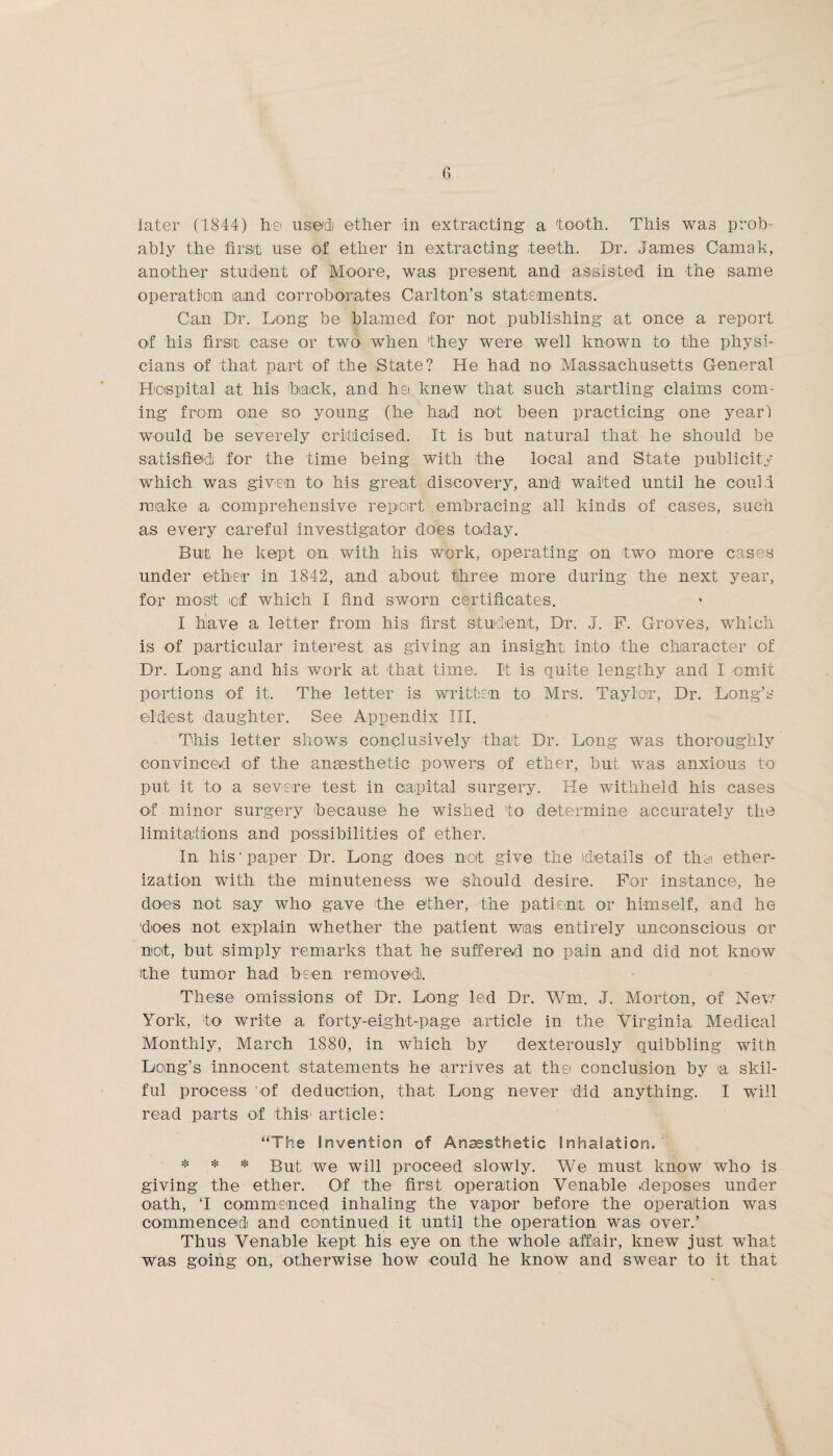 ably the first use of ether in extracting teeth. Dr. Janies Camak, another student of Moore, was present and assisted in the same operation ia;nd corroborates Carlton’s statements. Can Dr. Long be blamed for not publishing at once a report of his first case or two when 'they were well known to the physi¬ cians of that part of the State? He had no Massachusetts General Hospital at his back, and het knew that such startling claims com¬ ing from one so young (he had not been practicing one year) would be severely criticised. It is but natural that he should be satisfied, for the time being with the local and State publicity which was given to his great discovery, and waited until he could make a comprehensive report embracing all kinds of cases, such as every careful investigator does today. But he kept on with his work, operating on two more cases under ether in 1842, and about three more during the next year, for most ioif which I find sworn certificates. I have a letter from his first student, Dr. J. P. Groves, which is of particular interest as giving an insight, into the character of Dr. Long and his work at that time. It is quite lengthy and I omit portions of it. The letter is written to Mrs. Taylor, Dr. Long’s eldest daughter. See Appendix III. This letter shows conclusively that Dr. Long was thoroughly convinced of the anaesthetic powers of ether, but was anxious to put it to a severe test in capital surgery. He withheld his cases of minor surgery because he wished to determine accurately the limitations and possibilities of ether. In his‘paper Dr. Long does not give the details of the ether¬ ization with the minuteness we should desire. For instance, he does not say who gave the ether, the patient or himself, and he ■does not explain whether the patient was entirely unconscious or net, but simply remarks that he suffered no pain and did not know the tumor had been removed!. These omissions of Dr. Long led Dr. Wm. J. Morton, of New York, to write a forty-eight-page article in the Virginia Medical Monthly, March 1880, in which by dexterously quibbling with Long’s innocent statements he arrives at the conclusion by a skil¬ ful process of deduction, that Long never did anything. I will read parts of this article: “The Invention of Anaesthetic Inhalation. * * * But we will proceed slowly. We must know who is giving the ether. Of the first operation Venable deposes under oath, ‘I commenced inhaling the vapor before the operation was commenced! and continued it until the operation was over.’ Thus Venable kept his eye on the whole affair, knew just what was going on, otherwise how could he know and swear to it that