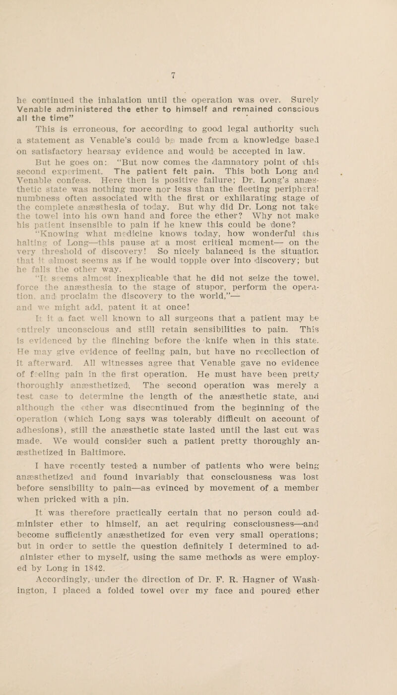 he continued the inhalation until the operation was over. Surely Venable administered the ether to himself and remained conscious all the time” This is erroneous, for according to good legal authority such a statement as Venable’s could bei made from a knowledge based on satisfactory hearsay evidence and would' be accepted in law. But he goes on: “But now comes the damnatory point of this second experiment. The patient felt pain. This both Long and Venable confess. Here 'then is positive failure; Dr. Long’s anaes¬ thetic state was nothing more nor less than the fleeting peripheral numbness often associated with the first or exhilarating stage of the complete anaesthesia of today. But why did Dr. Long not take the towel into his own hand and force the ether? Why not make his patient insensible to pain if he knew this could be done? “Knowing what medicine knows today, how wonderful Hus halting of Long—this pause at a most critical moment— on the very threshold of discovery! So nicely balanced is the situation that if almost seems as if he would topple over into discovery; but he falls the other way. “It seems almost inexplicable that he did not seize the towel, force the anaesthesia to the stage of stupor, perform the opera¬ tion. and proclaim the discovery to the world,”— and we might add, patent it at once! Ir it iaj fact well known to all surgeons that a patient may be entirely unconscious and still retain sensibilities to pain. This is evidenced by the flinching before the knife when in this state. He may give evidence of feeling pain, but have no recollection of it afterward. All witnesses agree that Venable gave no evidence of feeling pain in the first operation. He must have been pretty thoroughly lanaesthetized. The second operation was merely a test case to determine the length of the anaesthetic state, and although the either was discontinued from the beginning of the operation (which Long says was tolerably difficult on account of adhesions), s'till the anaesthetic state lasted until the last cut was made. We would consider such a patient pretty thoroughly an¬ aesthetized in Baltimore. I have recently tested a number of patients who were being anaesthetized and found invariably that consciousness was lost before sensibility to pain—as evinced by movement of a member when pricked with a pin. It was therefore practically certain that no person could ad¬ minister ether to himself, an act requiring consciousness'—and become sufficiently lanaesthetized for even very small operations; but in order to settle the question definitely I determined to ad- ninister e'ther to myself, using the same methods as were employ¬ ed by Long in 1842. Accordingly, under the' direction of Dr. F. R. Hagner of Wash¬ ington, I placed a folded towel over my face and poured ether