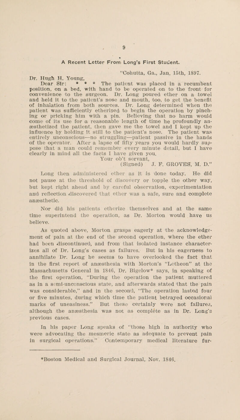 A Recent Letter From* Long’s First Student. “Cohutta, Ga., Jan. 15th, 1897. Dr. Hugh H. Young, Dear Sir: * * * The patient was placed in a recumbent position, on a bed, with hand to be operated on to the front for convenience to the surgeon. Dr. Long poured ether on a towel and held it to the patient’s nose and mouth, too, to get the benefit of inhalation from both sources. Dr. Long determined when the patient was sufficiently etherised) to begin the operation by pinch¬ ing or pricking him with a pin. Believing that no harm would come of its use for a reasonable length of time he profoundly an¬ aesthetized the patient, then gave me the towel and I kept up the influence by holding it still to the patient’s nose. The patient was entirely unconscious—no struggling—patient passive in the hands of the operator. After a lapse of fifty years you would hardly sup¬ pose that a man could remember every minute detail, but I have clearly in mind all the facts I have given you. Your ob’t servant, (Signed) J. F. GROVES, M. D.” Long then administered ether as i't is done today. He did not pause at the threshold of discovery or topple the other way, but kept right ahead and by careful observation, experimentation and reflection discovered that, ether was a safe, sure and complete anaesthetic. Nor did his patients etherize themselves and at the same time superintend the operation, as Dr. Morton would have us believe. As quoted above, Morton grasps eagerly at the acknowledge¬ ment of pain at the end of the second operation, where the ether had been discontinued, and from that isolated instance character¬ izes all of Dr. Long’s cases as failures. But in his eagerness to annihilate Dr. Long he seems to have overlooked the fact that in the first report of anaesthesia with Morton’s “Letheon” at the Massachusetts General in 1846, Dr. Bigelow* says, in speaking of the first operation, “During the operation the patient muttered as in a semi-unconscious state, and afterwards stated that the pain was considerable,” and in the second, “The operation lasted four or five minutes, during which time the patient betrayed occasional marks of uneasiness.” But these certainly were not failures, although the anaesthesia was not as complete as in Dr. Long’s previous cases. In his paper Long speaks of “those high in authority who were advocating the mesmeric state as adequate to prevent pain in surgical operations.” Contemporary medical literature fur- *Boston Medical and Surgical Journal, Nov. 1846.