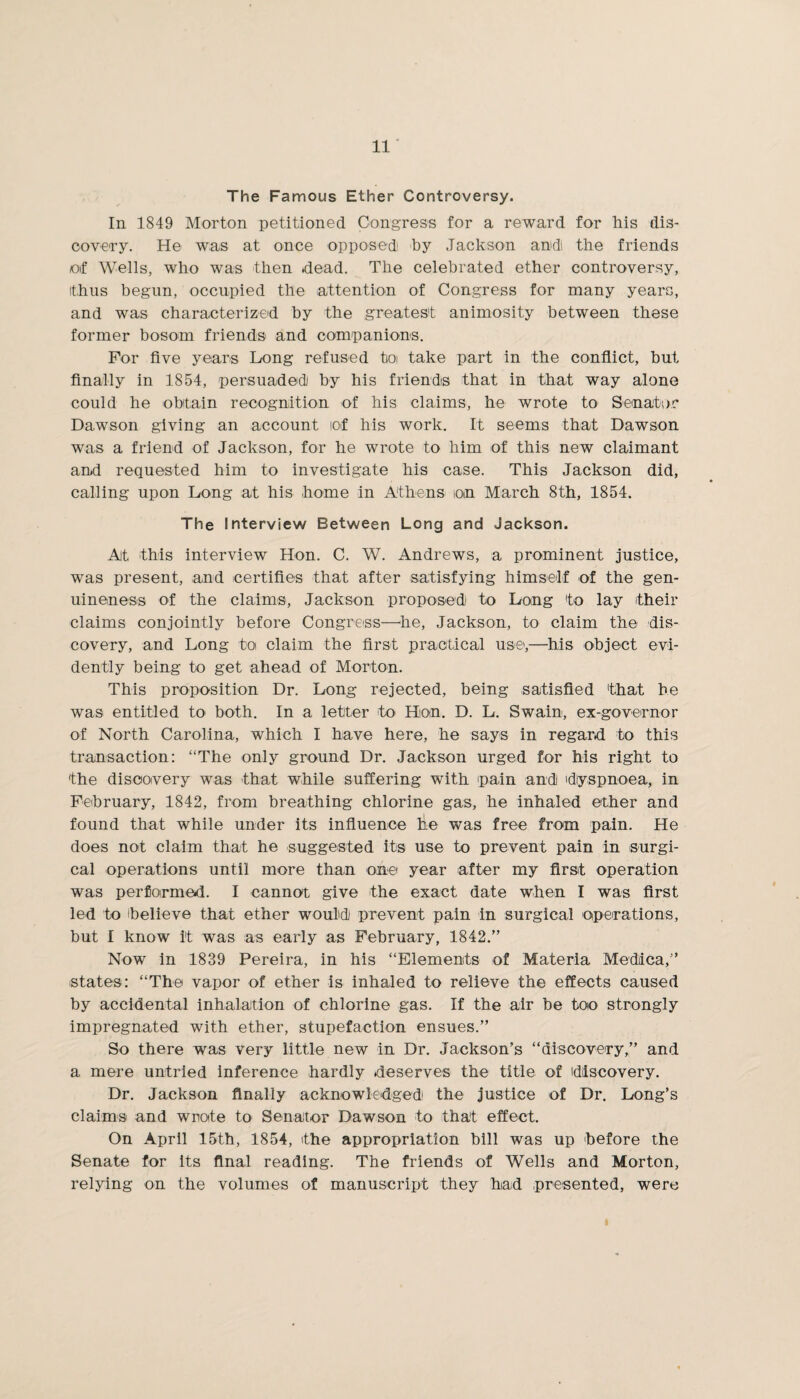 The Famous Ether Controversy. In 1849 Morton petitioned Congress for a reward for his dis¬ covery. He was at once opposed by Jackson and! the friends of Wells, who was then .dead. The celebrated ether controversy, ithus begun, occupied the attention of Congress for many years, and was characterized by the greatest animosity between these former bosom friends and companions. For five years Long refused to take part in the conflict, but finally in 1854, persuaded by his friends that in that way alone could he obtain recognition of his claims, he wrote to Senator Dawson giving an account lof his work. It seems that Dawson was a friend of Jackson, for he wrote to him of this new claimant and requested him to investigate his case. This Jackson did, calling upon Long at his home in Athens ion March 8th, 1854. The Interview Between Long and Jackson. At this interview Hon. C. W. Andrews, a prominent justice, was present, and certifies that after satisfying himself of the gen¬ uineness of the claims, Jackson proposed to Long to lay their claims conjointly before Congress—he, Jackson, to claim the dis¬ covery, and Long to claim the first practical use',—his object evi¬ dently being to get ahead of Morton. This proposition Dr. Long rejected, being satisfied that he was entitled to both. In a letter to Hon. D. L. Swain, ex-governor of North Carolina, which I have here, he says in regard to this transaction: “The only ground Dr. Jackson urged for his right to the discovery was that while suffering with pain and dyspnoea, in February, 1842, from breathing chlorine gas, he inhaled ether and found that while under its influence lie was free from pain. He does not claim that he suggested its use to prevent pain in surgi¬ cal operations until more than one year after my first operation was performed. I cannot give the exact date when I was first led to believe that ether would prevent pain in surgical operations, but I know it was as early as February, 1842.” Now in 1839 Pereira, in his “Elements of Materia Medica,” states: “The vapor of ether is inhaled to relieve the effects caused by accidental inhalation of chlorine gas. If the air be too strongly impregnated with ether, stupefaction ensues.” So there was very little new in Dr. Jackson’s “discovery,” and a mere untried inference hardly deserves the title of discovery. Dr. Jackson finally acknowledged the justice of Dr. Long’s claims and wrote to Senator Dawson to that effect. On April 15th, 1854, the appropriation bill was up before the Senate for its final reading. The friends of Wells and Morton, relying on the volumes of manuscript they had presented, were