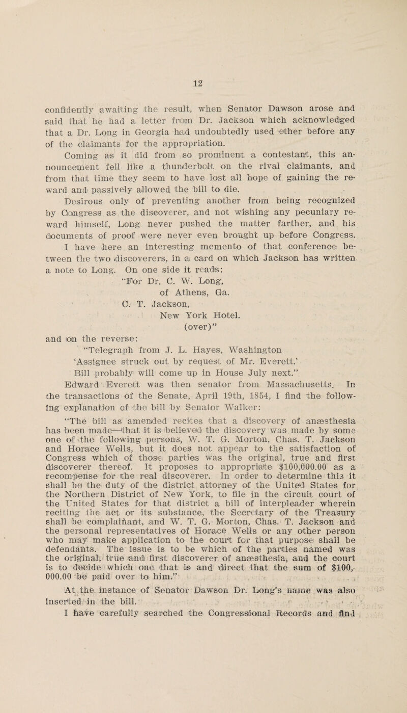 confidently awaiting the result, when Senator Dawson arose and said that he had a letter from Dr. Jackson which acknowledged that a Dr. Long in Georgia had undoubtedly used ether before any of the claimants for the appropriation. Coming as it did from so prominent a contestant, this an¬ nouncement fell like a thunderbolt on the rival claimants, and from that time they seem to have lost all hope of gaining the re¬ ward and passively allowed the bill to die. Desirous only of preventing another from being recognized by Congress as the discoverer, and not wishing any pecuniary re¬ ward himself, Long never pushed the matter farther, and his documents of proof were never even brought up before Congress. 1 have here an interesting memento of that conference be¬ tween the two discoverers, in a card on which Jackson has written a note to Long. On one side it reads: “For Dr. C. W. Long, of Athens, Ga. C. T. Jackson, New York Hotel. (over)” and ion the reverse: “Telegraph from J. L. Hayes, Washington ‘Assignee struck out by request of Mr. Everett.’ Bill probably will come up in House July next.” Edward Everett was then senator from Massachusetts. In the transactions of the Senate, April 19th, 1854, I find the follow¬ ing explanation of the bill by Senator Walker: “The bill as amended recites that a discovery of anaesthesia has been made—‘that it is believed the discovery was made by some¬ one of the following persons, W. T. G. Morton, Chas. T. Jackson and Horace Wells, but it does not appear to the satisfaction of Congress which of those parties was the original, true and first discoverer thereof. It proposes to appropriate $100,000.00 as a recompense for the real discoverer. In order to determine this it shall bet the duty of the district attorney of the United States for the Northern District of New York, to file in the circuit court of the United States for that district a bill of interpleader wherein reciting the act or its substance, the Secretary of the Treasury shall be complaihant, and W. T. G. Morton, Chas. T. Jackson and the personal representatives of Horace Wells or any other person who may make application to the court for that purposei shall be defendants. The issue is to be which of the parties named was the original, true and first discoverer of anaesthesia, and the court is to decide which one that is and direct that the sum of $100,- 000.00 be paid over toi him.” At the instance of Senator Dawson Dr. Long’s name was also insetted in the bill. . • I have carefully searched the Congressional Records and find