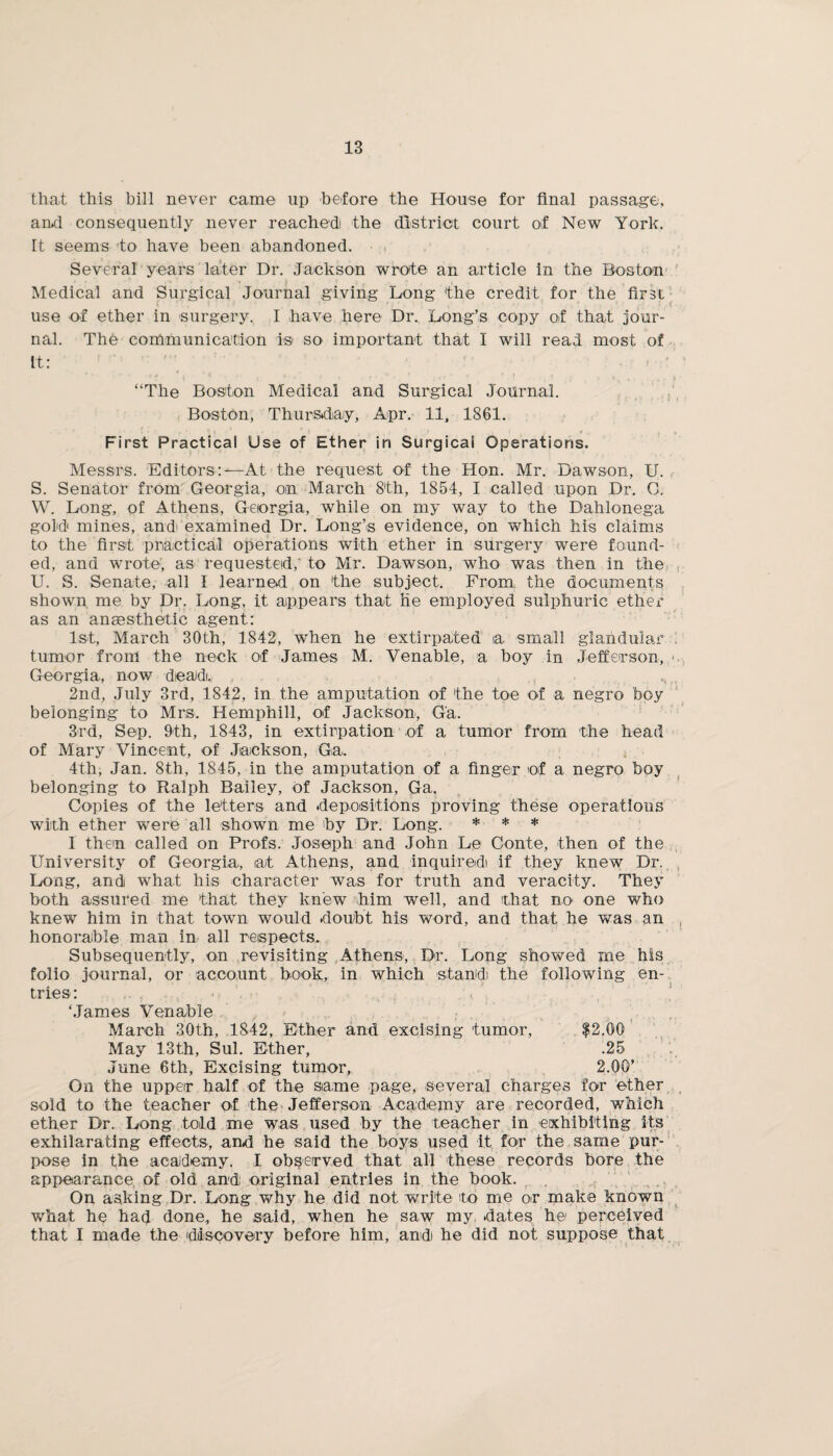 that this bill never came up before the House for final passage, and consequently never reached the district court of New York. It seems to have been abandoned. Several years later Dr. Jackson wrote an article in the Boston Medical and Surgical Journal giving Long the credit for the first use of ether in surgery. I have here Dr. Long’s copy of that jour¬ nal. The communication is so important that I will read most of It: » * *■ * * , *1 * ! • t $ f % V ».. . , * . t • “The Boston Medical and Surgical Journal. Boston, Thursday, Apr. 11, 1361. • • 1 * • • / • I I . I J * I . , ¥ .; , , First Practical Use of Ether in Surgical Operations. Messrs. Editors:—At the request of the Hon. Mr. Dawson, U. S. Senator from Georgia, on March 8th, 1854, I called upon Dr. C. W. Long, of Athens, Georgia, while on my way to the Dahlonega gold mines, and examined Dr. Long’s evidence, on which his claims to the first practical operations with ether in surgery were found¬ ed, and wrote, as requested, to Mr. Dawson, who was then in the U. S. Senate, all I learned on the subject. From the documents shown me by Dr. Long, it appears that He employed sulphuric ether as an anaesthetic agent: 1st, March 30th, 1842, when he extirpated a small glandular tumor from the neck of James M. Venable, a boy in Jefferson, <. Georgia, now dead. 2nd, July 3rd, 1842, in the amputation of the toe of a negro boy belonging to Mrs. Hemphill, of Jackson, Ga. 3rd, Sep. 9th, 1843, in extirpation of a tumor from the head of Mary Vincent, of Jackson, Ga. 4th, Jan. 8th, 1845, in the amputation of a finger of a negro boy belonging to Ralph Bailey, of Jackson, Ga. Copies of the letters and depositions proving these operations with ether were all shown me by Dr. Long. * * * I then called on Profs. Joseph and John Le Conte, then of the University of Georgia, at Athens, and inquired! if they knew Dr. Long, and what his character was for truth and veracity. They both assured me that they knew him well, and that m> one who knew him in that town would doubt his word, and that he was an honorable man in all respects. Subsequently, on revisiting Athens, Dr. Long showed me his folio journal, or account book, in which stand! the following en¬ tries: ‘James Venable March 30th, 1842, Ether and excising tumor, $2.00 May 13th, Sul. Ether, .25 June 6th, Excising tumor, 2.00’ On the upper half of the same page, several charges for ether sold to the teacher of the Jefferson Academy are recorded, which ether Dr. Long told me was used by the teacher in exhibiting its exhilarating effects, and he said the boys used it for the same pur¬ pose in the academy. I observed that all these records bore the appearance of old and original entries in the book. On asking Dr. Long why he did not write to me or make known what he had done, he said, when he saw my dates he perceived that I made the discovery before him, and he did not suppose that