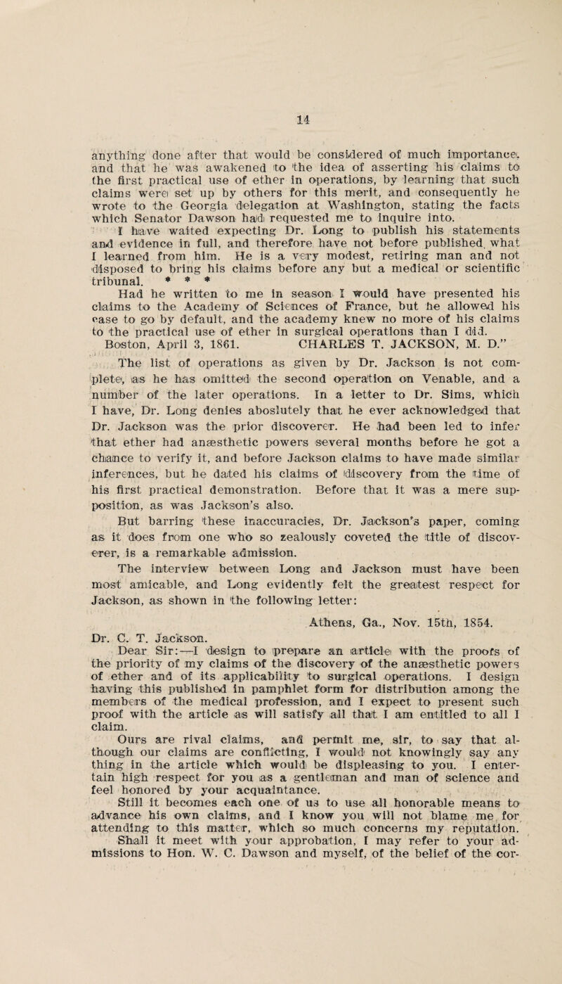 anything done after that would be considered of much importance', and that he was awakened 'to the idea of asserting his claims to the first practical use of ether in operations, by learning that such claims werei set up by others for this merit, and consequently he wrote to the Georgia delegation at Washington, stating the facts which Senator Dawson had requested me to inquire into. I have waited expecting Dr. Long to publish his statements and evidence in full, and therefore have not before published, what I learned from him. He is a very modest, retiring man and not disposed to bring his claims before any but a medical or scientific tribunal. * * * Had he written to me in season I would have presented his claims to the Academy of Sciences of Prance, but he allowed his case to go by default, and the academy knew no more of his claims to the practical use of ether in surgical operations than I did. Boston, April 3, 1861. CHARLES T. JACKSON, M. D.” The list of operations as given by Dr. Jackson is not com¬ plete', as he has omitted the second operation on Venable, and a number of the later operations. In a letter to Dr. Sims, which I have, Dr. Long denies aboslutely that he ever acknowledged that Dr. Jackson was the prior discoverer. He had been led to infer that ether had anaesthetic powers several months before he got a chance to verify it, and before Jackson claims to have made similar inferences, but he dated his claims of discovery from the time of his first practical demonstration. Before that it was a mere sup¬ position, as was Jackson’s also. But barring these inaccuracies, Dr. Jackson's paper, coming as it does from one who so zealously coveted the title of discov¬ erer, is a remarkable admission. The interview between Long and Jackson must have been most amicable, and Long evidently felt the greatest respect for Jackson, as shown in the following letter: Athens, Ga., Nov. 15th, 1854. Dr. C. T. Jackson. Dear Sir:—I design to prepare an article' with the proofs of the priority of my claims of the discovery of the anaesthetic powers of ether and of its applicability to surgical operations. I design having this published in pamphlet form for distribution among the members of the medical profession, and I expect to present such proof with the article as will satisfy all that I am entitled to all I claim. Ours are rival claims, and permit me, sir, to say that al¬ though our claims are conflicting, I would not knowingly say any thing in the article which would be displeasing to you. I enter¬ tain high respect for you iaiS a gentleman and man of science and feel honored by your acquaintance. Still it becomes each one of us to use all honorable means to advance his own claims, and I know you will not blame me for attending to this matter, which so much concerns my reputation. Sluaill it meet with your approbation, [ may refer to your ad¬ missions to Hon. W. C. Dawson and myself, of the belief of the cor-