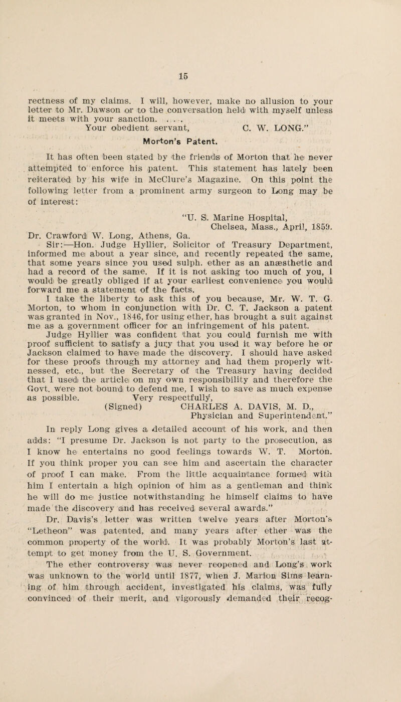rectness of my claims. I will, however, make no allusion to your letter to Mr. Dawson or to the conversation held with myself unless it meets with your sanction. ... Your obedient servant, C. W. LONG.” Morton’s Patent. It has often been stated by the friends of Morton that he never attempted to enforce his patent. This statement has lately been reiterated by his wife in McClure’s Magazine. On this point the following letter from a prominent army surgeon ito Long may be of interest: “U. S. Marine Hospital, Chelsea, Mass., April, 1859. Dr. Crawfordi W. Long, Athens, Ga. Sir:—Hon. Judge Hyllier, Solicitor of Treasury Department, informed mei about a year since, and recently repeated the same, that some years since you used sulph. ether as an anaesthetic and had a record of the same. If it is not asking too much of you, l would) be greatly obliged if at your earliest convenience you would forward me a statement of the facts. I take the liberty to ask this of you because, Mr. W. T. G. Morton, to whom in conjunction with Dr. C. T. Jackson a patent was granted in Nov., 1846, for using ether, has brought a suit against me as a government officer for an infringement of his patent. Judge Hyllier was confident that you could furnish me with proof sufficient to* satisfy a jur,y that you used it way before he or Jackson claimed to have made the discovery. I should have asked for these proofs through my attorney and had them properly wit¬ nessed, etc., but the Secretary of the Treasury having decided that I usedi the article on my own responsibility and therefore the Govt. Were not bound! to defend me, I wish to save as much expense as possible. Very respectfully, (Signed) CHARLES A. DAVIS, M. D., Physician and Superintendent.” In reply Long gives a detailed account of his work, and then adds: “I presume Dr. Jackson is not party to the prosecution, as I know he.' entertains no good feelings towards W. T. Morton. If you think proper you can see him iaind ascertain the character of proof I can make. From the little acquaintance formed with him I entertain a high opinion of him as a gentleman and think he will do me justice notwithstanding he himself claims to have made the discovery and has received several awards.” Dr. Davis’s letter was written twelve years after Morton’s “Letheon” was patented, and many years after ether was the common property of the world. It was probably Morton’s last at¬ tempt to get money from the TJ. S. Government. The ether controversy was never reopened and Long’s work was unknown to the world until 1877, when J. Marion Sims learn¬ ing of him through accident, investigated his claims, was fully convinced of their merit, and vigorously demanded their recog-