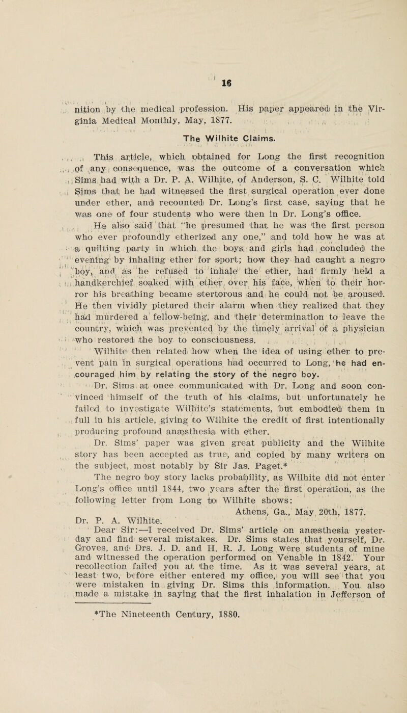 nition by the medical profession. His paper appeared in the Vir- ginia Medical Monthly, May, 1877. The Wilhite Claims. - • * *>' - It * v. . ' 1 . .1 ih This article, which obtained for Long the first recognition of any: consequence, was the outcome of a 'Conversation which , Sims had with a Dr. P. A. Wilhite, of Anderson, S. C. Wilhite told •» ‘ ' * * i * * . i Sims that he had witnessed the first surgical operation ever done under ether, and recounted Dr. Long’s first case, saying that he was one of four students who were then in Dr. Long’s office. He also said that “he presumed that he was the first person who ever profoundly 'etherized any one,” and told how he was at • ' • ■ • * « • y ' - ■ it • . ! * a quilting party in which the boys, and girls had concluded the evening by inhaling ether for sport; how they had caught a negro boy, and as he refused to inhale the ether, had firmly held a - ' ' '1 ' * 1 ‘ ; I j handkerchief soaked with ether over his face, when to their hor- ror his breathing became stertorous and. he could not be aroused'. He then vividly pictured their alarm when they realized that they had murdered a fellow-being, and their determination to leave the V ' ' ■ - \ * i, J ' | ; ■ country, which was prevented by the timely arrival of a physician who restored the boy to consciousness. Wilhite then related how when the idea of using ether to pre¬ vent pain in surgical operations had occurred to Long, he had en¬ couraged him by relating the story of the negro boy. Dr. Sims at once communicated with Dr. Long and soon con¬ vinced himself of the truth of his claims, but unfortunately he failed to investigate Wilhite’s statements, but embodied them in full in his article, giving to Wilhite the credit of first intentionally producing profound ansesthesiia with ether. Dr. Sims’ paper was given great publicity and the Wilhite story has been accepted as true, and copied by many writers on the subject, most notably by Sir Jas. Paget.* The negro boy story lacks probability, as Wilhite did not enter Long’s office until 1844, two years after the first operation, as the following letter from Long to Wilhite shows: Athens, Ga., May 20th, 1877. Dr. P. A. Wilhite. Dear Sir:—I received Dr. Sims’ article on anaesthesia yester¬ day and find several mistakes. Dr. Sims states that yourself, Dr. Groves, and Drs. J. D. and H. R. J. Long were students of mine and witnessed the operation (performed on Venable in 1842. Your recollection failed you at the time. As it wais several years, at least two, before either entered my office, you will see that yon were mistaken in giving Dr. Sims this information. You also made a mistake in saying that the first inhalation in Jefferson of *The Nineteenth Century, 1880.