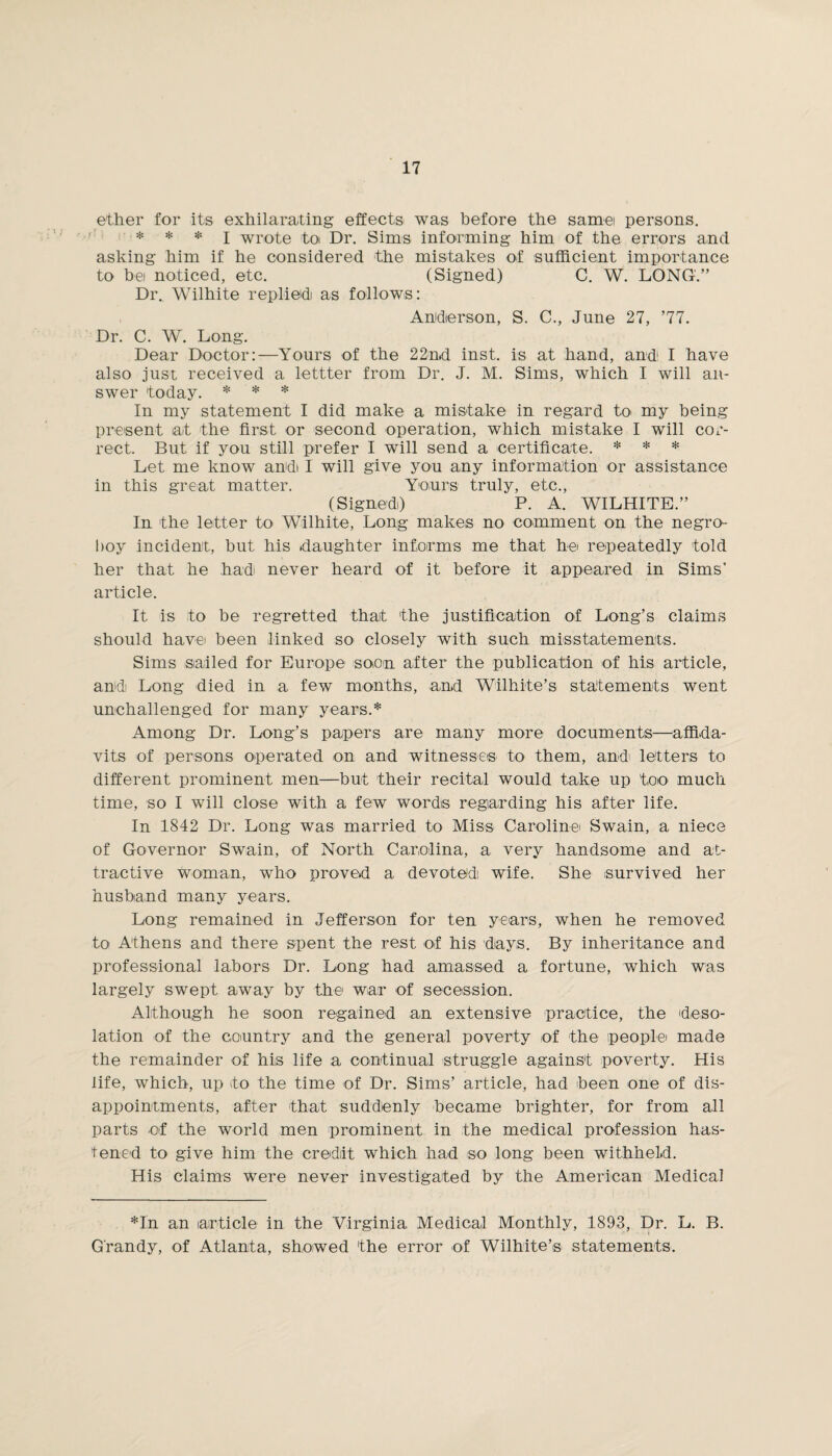 ether for its exhilarating effects was before the same persons. * * * I wrote toi Dr. Sims informing him of the errors and asking him if he considered the mistakes of sufficient importance to bet noticed, etc. (Signed) C. W. LONG.” Dr. Wilhite replied as follows: Anldierson, S. C., June 27, ’77. Dr. C. W. Long. Dear Doctor:—Yours of the 22nd inst. is at hand, and I have also just received a lettter from Dr. J. M. Sims, which I will an¬ swer today. * * * In my statement I did make a mistake in regard to my being present at the first or second operation, which mistake I will cor¬ rect. But if you still prefer I will send a certificate. * * * Let me know and I will give you any information or assistance in this great matter. Yours truly, etc., (Signed) P. A. WILHITE.” In the letter to Wilhite, Long makes no comment on the negro- boy incident, hut his daughter informs me that he repeatedly told her that he had never heard of it before it appeared in Sims’ article. It is to be regretted that the justification of Long’s claims should have been linked so closely with such misstatements. Sims sailed for Europe soon after the publication of his article, and Long died in a few months, and Wilhite’s statements went unchallenged for many years.* Among Dr. Long’s papers are many more documents—affida¬ vits of persons operated on and witnesses to them, and' letters to different prominent men—but their recital would take up too much time, so I will close with a few words regarding his after life. In 1842 Dr. Long was married to Miss Caroline' Swain, a niece of Governor Swain, of North Carolina, a very handsome and at¬ tractive woman, who proved a devoted1, wife. She survived her husband many years. Long remained in Jefferson for ten years, when he removed to Athens and there spent the rest of his days. By inheritance and professional labors Dr. Long had amassed a fortune, which was largely swept away by the war of secession. Although he soon regained an extensive practice, the deso¬ lation of the country and the general poverty of the people made the remainder of his life a continual struggle against poverty. His life, which, up to the time of Dr. Sims’ article, had been one of dis¬ appointments, after that suddenly became brighter, for from all parts of the world men prominent in the medical profession has¬ tened to give him the credit which had so long been withheld. His claims were never investigated by the American Medical *In an article in the Virginia Medical Monthly, 1893, Dr. L. B. G'randy, of Atlanta, showed the error of Wilhite’s statements.
