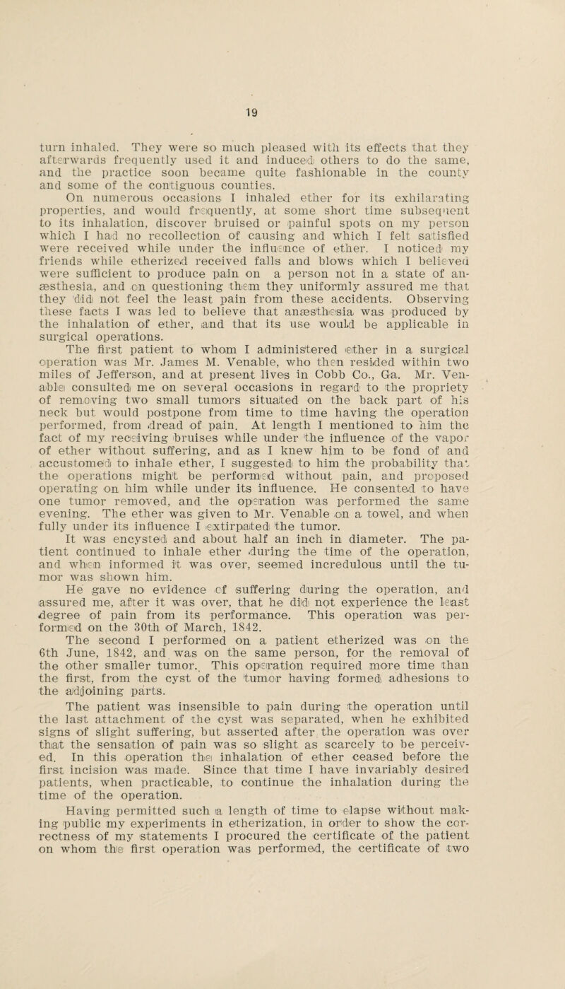 turn inhaled. They were so much pleased with its effects that they afterwards frequently used it and induced! others to do the same, and the practice soon became quite fashionable in the county and some of the contiguous counties. On numerous occasions I inhaled ether for its exhilarating properties, and would frequently, at some short time subsequent to its inhalation, discover bruised or painful spots on my person which I had no recollection of causing and which I felt satisfied were received while under the influence of ether. I noticed* my friends while etherized received falls and blows which I believed were sufficient to produce pain on a person not in a state of an¬ aesthesia, and .on questioning them they uniformly assured me that they did not feel the least pain from these accidents. Observing these facts I was led to believe that anaesthesia, was produced by the inhalation of ether, and that its use would be applicable in surgical operations. The first patient to whom I administered ether in a surgical operation was Mr. James M. Venable, who then resided within two miles of Jefferson, and at present lives in Cobb Co., G-a. Mr. Ven¬ able consulted me on several occasions in regard to the propriety of removing two small tumors situated on the back part of his neck but would postpone from time to time having the operation performed, from dread of pain. At length I mentioned to him the fact of my receiving bruises while under the influence of the vapor of ether without suffering, and as I knew him to be fond of and accustomed to inhale ether, I suggested to him the probability that the operations might be performed without pain, and proposed operating on him while under its influence. He consented to have one tumor removed, and the operation was performed the same evening. The ether was given to Mr. Venable on a towel, and when fully under its influence I extirpated*, the tumor. It was encysted and about half an inch in diameter. The pa¬ tient continued to inhale ether during the time of the operation, and when informed It was over, seemed incredulous until the tu¬ mor was shown him. He gave no evidence of suffering during the operation, arid assured me, after it was over, that he did not experience the least degree of pain from its performance. This operation was per¬ formed on the 30th of March, 1842. The second I performed on a patient etherized was on the 6th June, 1842, and was on the same person, for the removal of the other smaller tumor.. This operation required more time than the first, from the cyst of the 'tumor having formed adhesions to the adjoining parts. The patient was insensible to pain during the operation until the last attachment of the cyst was separated, when he exhibited signs of slight suffering, but asserted after the operation was over that the sensation of pain was so slight as scarcely to be perceiv¬ ed. In this operation thei inhalation of ether ceased before the first incision was made. Since that time I have invariably desired patients, when practicable, to continue the inhalation during the time of the operation. Having permitted such la length of time to elapse without mak¬ ing public my experiments in etherization, in order to show the cor¬ rectness of my statements I procured the certificate of the patient on whom the first operation was performed, the certificate of two